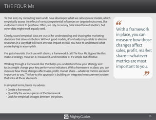 75
To that end, my consulting team and I have developed what we call exposure models, which
empirically assess the effect of various experiential influences on targeted outcomes, like
customers’ intent to purchase. Often, we rely on survey data linked to web metrics, but
other data might work equally well.
Clearly, sound empirical data are crucial for understanding and shaping the marketing
decisions that drive attribution. Without good models, it’s virtually impossible to allocate
resources in a way that will have any true impact on ROI. You have to understand what
you’re trying to accomplish.
I’ve got a heuristic that I use with clients, a framework I call The Four Ms. It goes like this:
make a strategy, move on it, measure it, and monetize it. It’s simple but effective.
Working through a framework like that helps you understand how your strategy and
tactics might change your key performance indicators. With a framework in place, you can
measure how those changes affect sales, profit, market share—whatever metrics are most
important to you. The key to this approach is building an integrated measurement system
that links all these elements.
In simplest terms, here’s my advice:
THE FOUR Ms
With a framework
in place,you can
measure how those
changes affect
sales,profit,market
share—whatever
metrics are most
important to you.
• Create a framework.
• Quantify the various pieces of the framework.
• Look for empirical linkages between the pieces.
 