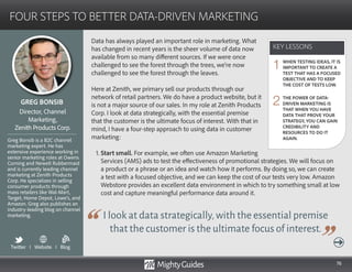 76
Data has always played an important role in marketing. What
has changed in recent years is the sheer volume of data now
available from so many different sources. If we were once
challenged to see the forest through the trees, we’re now
challenged to see the forest through the leaves.
Here at Zenith, we primary sell our products through our
network of retail partners. We do have a product website, but it
is not a major source of our sales. In my role at Zenith Products
Corp. I look at data strategically, with the essential premise
that the customer is the ultimate focus of interest. With that in
mind, I have a four-step approach to using data in customer
marketing:
1. Start small. For example, we often use Amazon Marketing
I look at data strategically,with the essential premise
that the customer is the ultimate focus of interest.
Services (AMS) ads to test the effectiveness of promotional strategies. We will focus on
a product or a phrase or an idea and watch how it performs. By doing so, we can create
a test with a focused objective, and we can keep the cost of our tests very low. Amazon
Webstore provides an excellent data environment in which to try something small at low
cost and capture meaningful performance data around it.
KEY LESSONS
FOUR STEPS TO BETTER DATA-DRIVEN MARKETING
KEY LESSONS
GREG BONSIB
Greg Bonsib is a B2C channel
marketing expert. He has
extensive experience working in
senior marketing roles at Owens
Corning and Newell Rubbermaid
and is currently leading channel
marketing at Zenith Products
Corp. He specializes in selling
consumer products through
mass retailers like Wal-Mart,
Target, Home Depot, Lowe’s, and
Amazon. Greg also publishes an
industry-leading blog on channel
marketing.
Director, Channel
Marketing,
Zenith Products Corp.
WHEN TESTING IDEAS, IT IS
IMPORTANT TO CREATE A
TEST THAT HAS A FOCUSED
OBJECTIVE AND TO KEEP
THE COST OF TESTS LOW.
THE POWER OF DATA-
DRIVEN MARKETING IS
THAT WHEN YOU HAVE
DATA THAT PROVE YOUR
STRATEGY, YOU CAN GAIN
CREDIBILITY AND
RESOURCES TO DO IT
AGAIN.
1
2
Twitter I Website I Blog
b
 