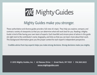 Mighty Guides make you stronger.
These authoritative and diverse guides provide a full view of a topic. They help you explore, compare, and
contrast a variety of viewpoints so that you can determine what will work best for you. Reading a Mighty
Guide is kind of like having your own team of experts. Each heartfelt and sincere piece of advice in this guide
sits right next to the contributor’s name, biography, and links so that you can learn more about their work.
This background information gives you the proper context for each expert’s independent perspective.
Credible advice from top experts helps you make strong decisions. Strong decisions make you mighty.
© 2015 Mighty Guides, Inc. I 62 Nassau Drive I Great Neck, NY 11021 I 516.360.2622
www.mightyguides.com
 