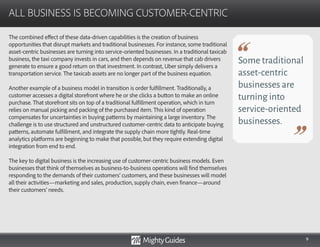 9
The combined effect of these data-driven capabilities is the creation of business
opportunities that disrupt markets and traditional businesses. For instance, some traditional
asset-centric businesses are turning into service-oriented businesses. In a traditional taxicab
business, the taxi company invests in cars, and then depends on revenue that cab drivers
generate to ensure a good return on that investment. In contrast, Uber simply delivers a
transportation service. The taxicab assets are no longer part of the business equation.
Another example of a business model in transition is order fulfillment. Traditionally, a
customer accesses a digital storefront where he or she clicks a button to make an online
purchase. That storefront sits on top of a traditional fulfillment operation, which in turn
relies on manual picking and packing of the purchased item. This kind of operation
compensates for uncertainties in buying patterns by maintaining a large inventory. The
challenge is to use structured and unstructured customer-centric data to anticipate buying
patterns, automate fulfillment, and integrate the supply chain more tightly. Real-time
analytics platforms are beginning to make that possible, but they require extending digital
integration from end to end.
The key to digital business is the increasing use of customer-centric business models. Even
businesses that think of themselves as business-to-business operations will find themselves
responding to the demands of their customers’ customers, and these businesses will model
all their activities—marketing and sales, production, supply chain, even finance—around
their customers’ needs.
ALL BUSINESS IS BECOMING CUSTOMER-CENTRIC
Some traditional
asset-centric
businesses are
turning into
service-oriented
businesses.
 