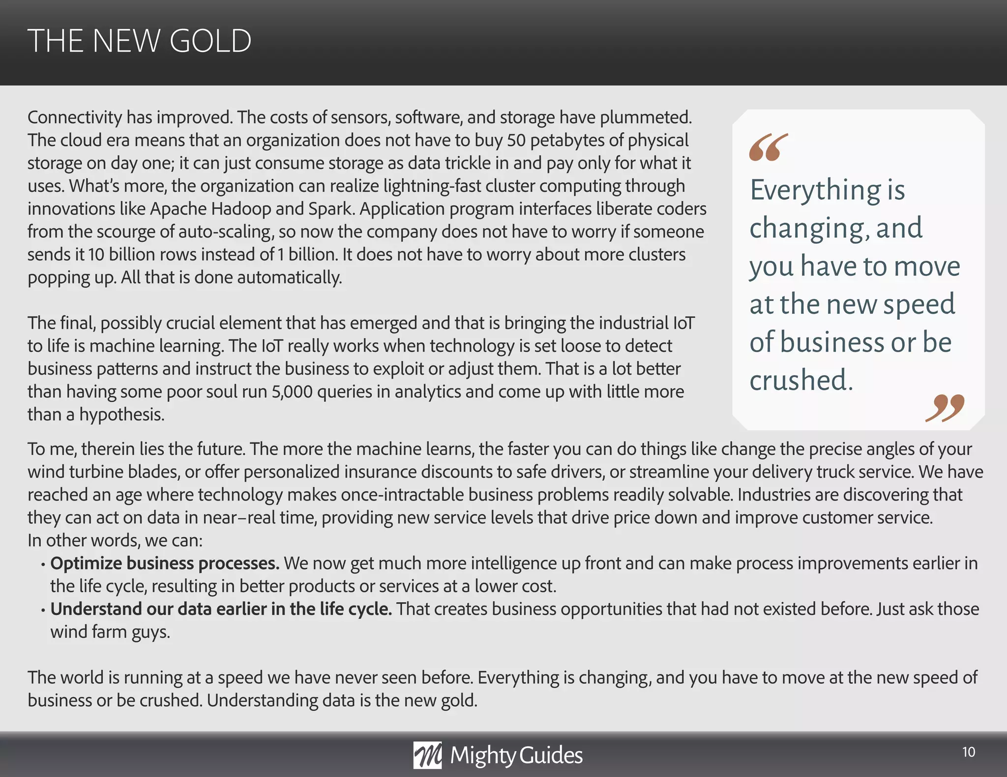 10
Connectivity has improved. The costs of sensors, software, and storage have plummeted.
The cloud era means that an organization does not have to buy 50 petabytes of physical
storage on day one; it can just consume storage as data trickle in and pay only for what it
uses. What’s more, the organization can realize lightning-fast cluster computing through
innovations like Apache Hadoop and Spark. Application program interfaces liberate coders
from the scourge of auto-scaling, so now the company does not have to worry if someone
sends it 10 billion rows instead of 1 billion. It does not have to worry about more clusters
popping up. All that is done automatically.
The final, possibly crucial element that has emerged and that is bringing the industrial IoT
to life is machine learning. The IoT really works when technology is set loose to detect
business patterns and instruct the business to exploit or adjust them. That is a lot better
than having some poor soul run 5,000 queries in analytics and come up with little more
than a hypothesis.
THE NEW GOLD
Everything is
changing,and
you have to move
at the new speed
of business or be
crushed.
To me, therein lies the future. The more the machine learns, the faster you can do things like change the precise angles of your
wind turbine blades, or offer personalized insurance discounts to safe drivers, or streamline your delivery truck service. We have
reached an age where technology makes once-intractable business problems readily solvable. Industries are discovering that
they can act on data in near–real time, providing new service levels that drive price down and improve customer service.
In other words, we can:
• Optimize business processes. We now get much more intelligence up front and can make process improvements earlier in
the life cycle, resulting in better products or services at a lower cost.
• Understand our data earlier in the life cycle. That creates business opportunities that had not existed before. Just ask those
wind farm guys.
The world is running at a speed we have never seen before. Everything is changing, and you have to move at the new speed of
business or be crushed. Understanding data is the new gold.
 