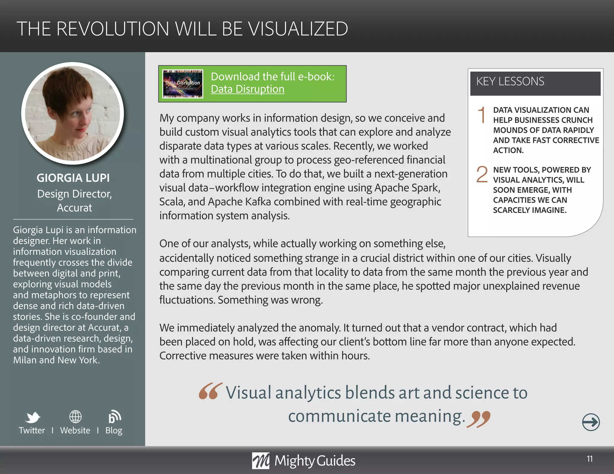 11
My company works in information design, so we conceive and
build custom visual analytics tools that can explore and analyze
disparate data types at various scales. Recently, we worked
with a multinational group to process geo-referenced financial
data from multiple cities. To do that, we built a next-generation
visual data–workflow integration engine using Apache Spark,
Scala, and Apache Kafka combined with real-time geographic
information system analysis.
One of our analysts, while actually working on something else,
Visual analytics blends art and science to
communicate meaning.
accidentally noticed something strange in a crucial district within one of our cities. Visually
comparing current data from that locality to data from the same month the previous year and
the same day the previous month in the same place, he spotted major unexplained revenue
fluctuations. Something was wrong.
We immediately analyzed the anomaly. It turned out that a vendor contract, which had
been placed on hold, was affecting our client’s bottom line far more than anyone expected.
Corrective measures were taken within hours.
KEY LESSONS
THE REVOLUTION WILL BE VISUALIZED
KEY LESSONS
GIORGIA LUPI
Giorgia Lupi is an information
designer. Her work in
information visualization
frequently crosses the divide
between digital and print,
exploring visual models
and metaphors to represent
dense and rich data-driven
stories. She is co-founder and
design director at Accurat, a
data-driven research, design,
and innovation firm based in
Milan and New York.
Design Director,
Accurat
DATA VISUALIZATION CAN
HELP BUSINESSES CRUNCH
MOUNDS OF DATA RAPIDLY
AND TAKE FAST CORRECTIVE
ACTION.
NEW TOOLS, POWERED BY
VISUAL ANALYTICS, WILL
SOON EMERGE, WITH
CAPACITIES WE CAN
SCARCELY IMAGINE.
1
2
Twitter I Website I Blog
b
Download the full e-book:
Data Disruption
 
