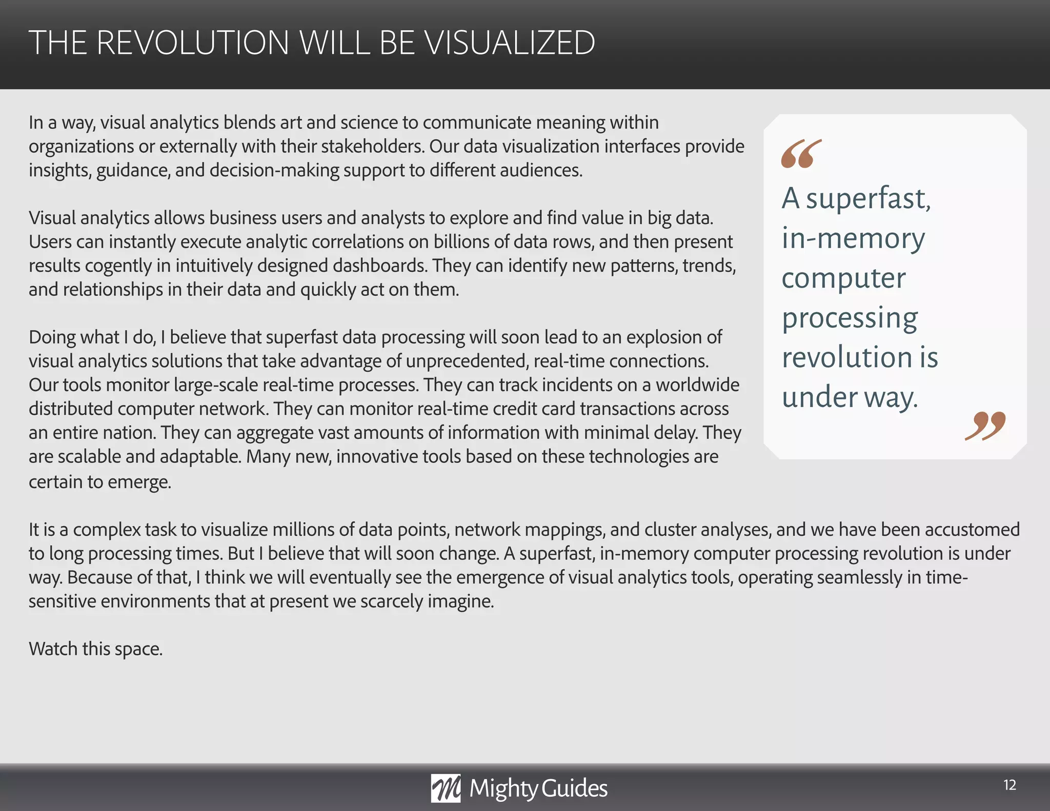 12
In a way, visual analytics blends art and science to communicate meaning within
organizations or externally with their stakeholders. Our data visualization interfaces provide
insights, guidance, and decision-making support to different audiences.
Visual analytics allows business users and analysts to explore and find value in big data.
Users can instantly execute analytic correlations on billions of data rows, and then present
results cogently in intuitively designed dashboards. They can identify new patterns, trends,
and relationships in their data and quickly act on them.
Doing what I do, I believe that superfast data processing will soon lead to an explosion of
visual analytics solutions that take advantage of unprecedented, real-time connections.
Our tools monitor large-scale real-time processes. They can track incidents on a worldwide
distributed computer network. They can monitor real-time credit card transactions across
an entire nation. They can aggregate vast amounts of information with minimal delay. They
are scalable and adaptable. Many new, innovative tools based on these technologies are
THE REVOLUTION WILL BE VISUALIZED
A superfast,
in-memory
computer
processing
revolution is
under way.
certain to emerge.
It is a complex task to visualize millions of data points, network mappings, and cluster analyses, and we have been accustomed
to long processing times. But I believe that will soon change. A superfast, in-memory computer processing revolution is under
way. Because of that, I think we will eventually see the emergence of visual analytics tools, operating seamlessly in time-
sensitive environments that at present we scarcely imagine.
Watch this space.
 