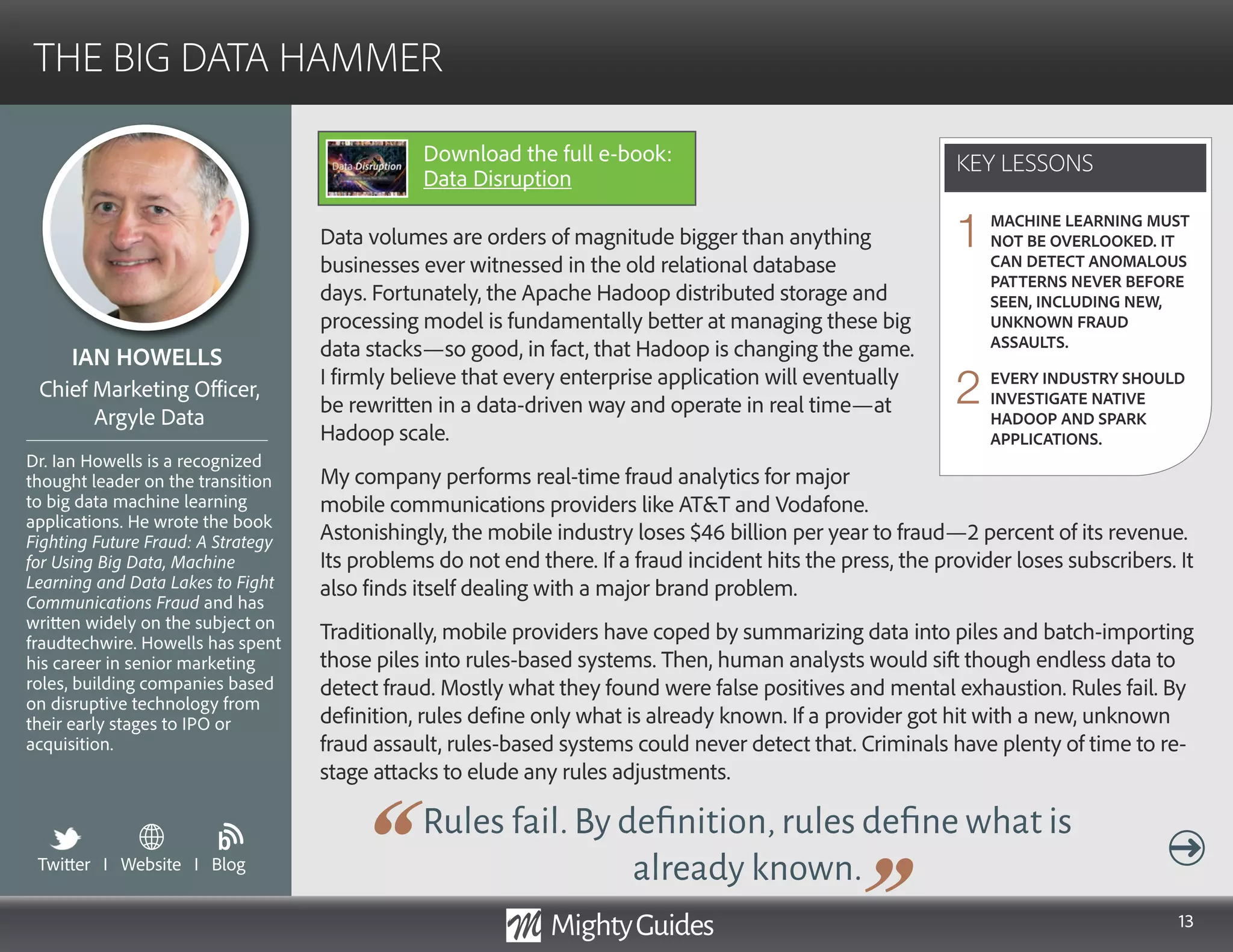 13
Data volumes are orders of magnitude bigger than anything
businesses ever witnessed in the old relational database
days. Fortunately, the Apache Hadoop distributed storage and
processing model is fundamentally better at managing these big
data stacks—so good, in fact, that Hadoop is changing the game.
I firmly believe that every enterprise application will eventually
be rewritten in a data-driven way and operate in real time—at
Hadoop scale.
My company performs real-time fraud analytics for major mobile
communications providers. Astonishingly, the mobile industry
Rules fail.By definition,rules define what is
already known.
loses $46 billion per year to fraud—2 percent of its revenue. Its problems do not end there. If
a fraud incident hits the press, the provider loses subscribers. It also finds itself dealing with a
major brand problem.
Traditionally, mobile providers have coped by summarizing data into piles and batch-importing
those piles into rules-based systems. Then, human analysts would sift though endless data to
detect fraud. Mostly what they found were false positives and mental exhaustion. Rules fail. By
definition, rules define only what is already known. If a provider got hit with a new, unknown
fraud assault, rules-based systems could never detect that. Criminals have plenty of time to re-
stage attacks to elude any rules adjustments.
KEY LESSONS
THE BIG DATA HAMMER
KEY LESSONS
IAN HOWELLS
Dr. Ian Howells is a recognized
thought leader on the transition
to big data machine learning
applications. He wrote the book
Fighting Future Fraud: A Strategy
for Using Big Data, Machine
Learning and Data Lakes to Fight
Communications Fraud and has
written widely on the subject on
fraudtechwire. Howells has spent
his career in senior marketing
roles, building companies based
on disruptive technology from
their early stages to IPO or
acquisition.
Chief Marketing Officer,
Argyle Data
MACHINE LEARNING MUST
NOT BE OVERLOOKED. IT
CAN DETECT ANOMALOUS
PATTERNS NEVER BEFORE
SEEN, INCLUDING NEW,
UNKNOWN FRAUD
ASSAULTS.
EVERY INDUSTRY SHOULD
INVESTIGATE NATIVE
HADOOP AND SPARK
APPLICATIONS.
1
2
Twitter I Website I Blog
b
Download the full e-book:
Data Disruption
 