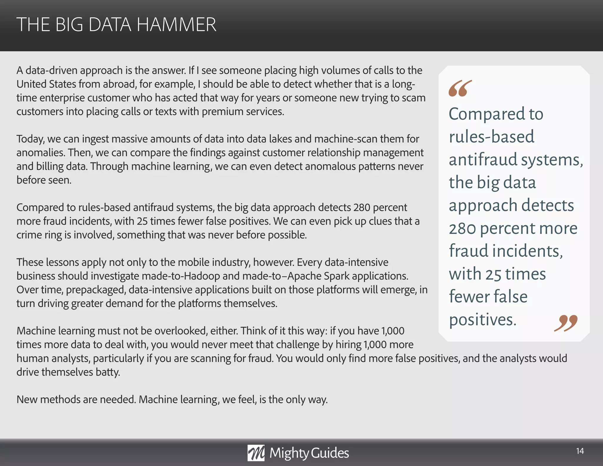 14
A data-driven approach is the answer. If I see someone placing high volumes of calls to the
United States from abroad, for example, I should be able to detect whether that is a long-
time enterprise customer who has acted that way for years or someone new trying to scam
customers into placing calls or texts with premium services.
Today, we can ingest massive amounts of data into data lakes and machine-scan them for
anomalies. Then, we can compare the findings against customer relationship management
and billing data. Through machine learning, we can even detect anomalous patterns never
before seen.
Compared to rules-based antifraud systems, the big data approach detects 280 percent
more fraud incidents, with 25 times fewer false positives. We can even pick up clues that a
crime ring is involved, something that was never before possible.
These lessons apply not only to the mobile industry, however. Every data-intensive
business should investigate made-to-Hadoop and made-to–Apache Spark applications.
Over time, prepackaged, data-intensive applications built on those platforms will emerge, in
turn driving greater demand for the platforms themselves.
Machine learning must not be overlooked, either. Think of it this way: if you have 1,000
times more data to deal with, you would never meet that challenge by hiring 1,000 more
THE BIG DATA HAMMER
Compared to
rules-based
antifraud systems,
the big data
approach detects
280 percent more
fraud incidents,
with 25 times
fewer false
positives.
human analysts, particularly if you are scanning for fraud. You would only find more false positives, and the analysts would
drive themselves batty.
New methods are needed. Machine learning, we feel, is the only way.
 