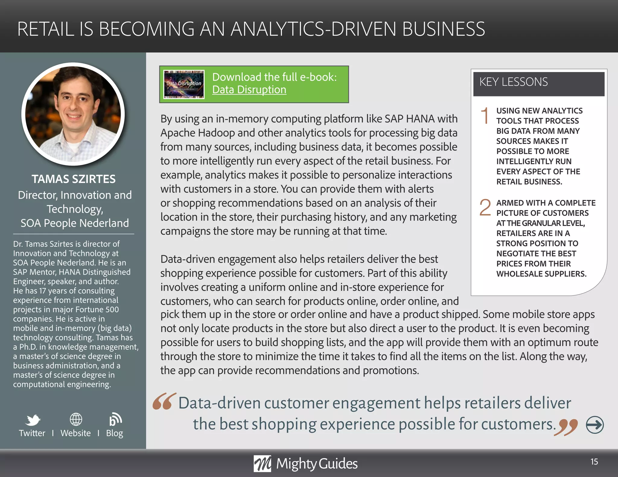 15
By using an in-memory computing platform like SAP HANA with
Apache Hadoop and other analytics tools for processing big data
from many sources, including business data, it becomes possible
to more intelligently run every aspect of the retail business. For
example, analytics makes it possible to personalize interactions
with customers in a store. You can provide them with alerts
or shopping recommendations based on an analysis of their
location in the store, their purchasing history, and any marketing
campaigns the store may be running at that time.
Data-driven engagement also helps retailers deliver the best
shopping experience possible for customers. Part of this ability
involves creating a uniform online and in-store experience for
customers, who can search for products online, order online, and
Data-driven customer engagement helps retailers deliver
the best shopping experience possible for customers.
pick them up in the store or order online and have a product shipped. Some mobile store apps
not only locate products in the store but also direct a user to the product. It is even becoming
possible for users to build shopping lists, and the app will provide them with an optimum route
through the store to minimize the time it takes to find all the items on the list. Along the way,
the app can provide recommendations and promotions.
KEY LESSONS
RETAIL IS BECOMING AN ANALYTICS-DRIVEN BUSINESS
KEY LESSONS
TAMAS SZIRTES
Dr. Tamas Szirtes is director of
Innovation and Technology at
SOA People Nederland. He is an
SAP Mentor, HANA Distinguished
Engineer, speaker, and author.
He has 17 years of consulting
experience from international
projects in major Fortune 500
companies. He is active in
mobile and in-memory (big data)
technology consulting. Tamas has
a Ph.D. in knowledge management,
a master’s of science degree in
business administration, and a
master’s of science degree in
computational engineering.
Director, Innovation and
Technology,
SOA People Nederland
USING NEW ANALYTICS
TOOLS THAT PROCESS
BIG DATA FROM MANY
SOURCES MAKES IT
POSSIBLE TO MORE
INTELLIGENTLY RUN
EVERY ASPECT OF THE
RETAIL BUSINESS.
ARMED WITH A COMPLETE
PICTURE OF CUSTOMERS
ATTHEGRANULARLEVEL,
RETAILERS ARE IN A
STRONG POSITION TO
NEGOTIATE THE BEST
PRICES FROM THEIR
WHOLESALE SUPPLIERS.
1
2
Twitter I Website I Blog
b
Download the full e-book:
Data Disruption
 