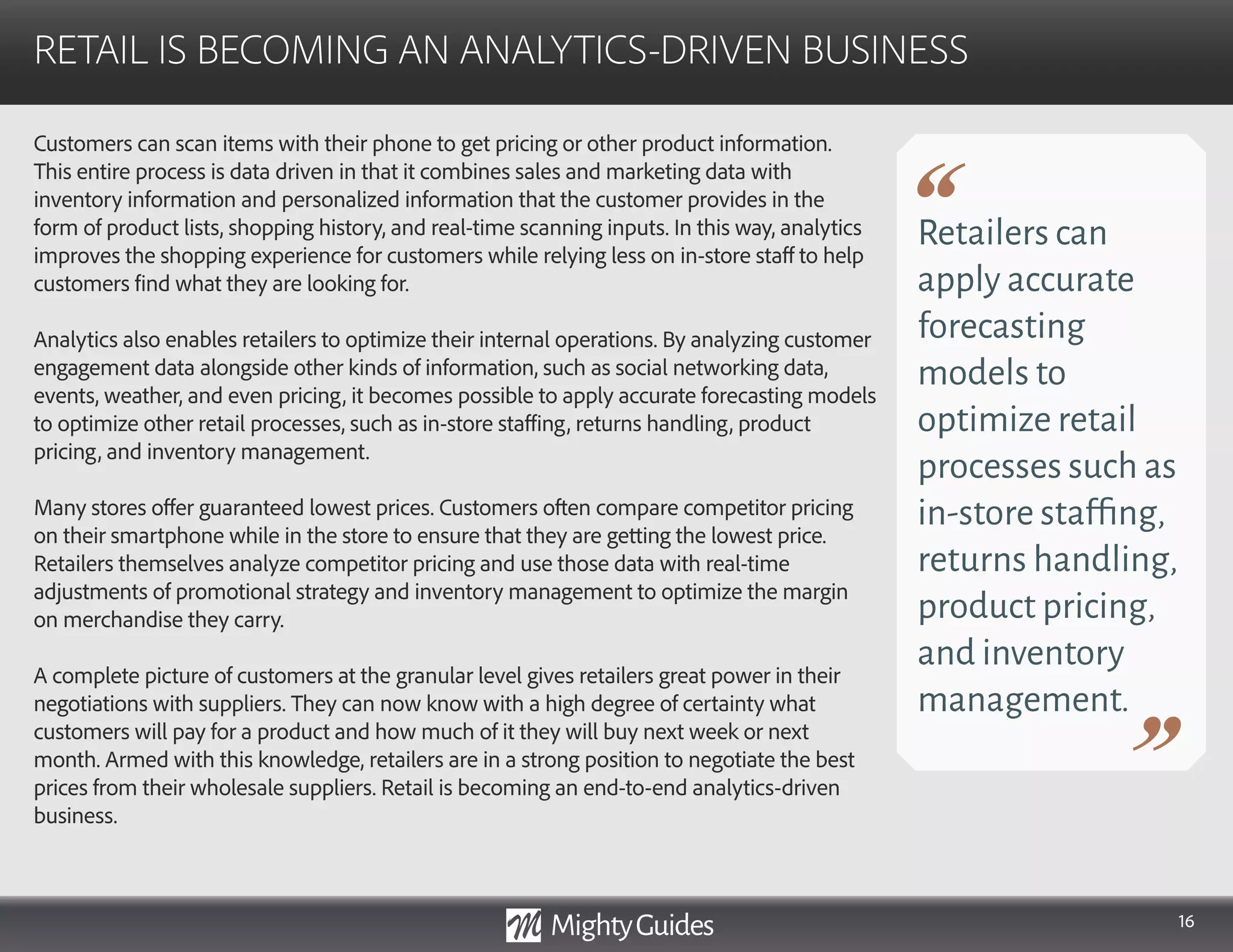 16
Customers can scan items with their phone to get pricing or other product information.
This entire process is data driven in that it combines sales and marketing data with
inventory information and personalized information that the customer provides in the
form of product lists, shopping history, and real-time scanning inputs. In this way, analytics
improves the shopping experience for customers while relying less on in-store staff to help
customers find what they are looking for.
Analytics also enables retailers to optimize their internal operations. By analyzing customer
engagement data alongside other kinds of information, such as social networking data,
events, weather, and even pricing, it becomes possible to apply accurate forecasting models
to optimize other retail processes, such as in-store staffing, returns handling, product
pricing, and inventory management.
Many stores offer guaranteed lowest prices. Customers often compare competitor pricing
on their smartphone while in the store to ensure that they are getting the lowest price.
Retailers themselves analyze competitor pricing and use those data with real-time
adjustments of promotional strategy and inventory management to optimize the margin
on merchandise they carry.
A complete picture of customers at the granular level gives retailers great power in their
negotiations with suppliers. They can now know with a high degree of certainty what
customers will pay for a product and how much of it they will buy next week or next
month. Armed with this knowledge, retailers are in a strong position to negotiate the best
prices from their wholesale suppliers. Retail is becoming an end-to-end analytics-driven
business.
RETAIL IS BECOMING AN ANALYTICS-DRIVEN BUSINESS
Retailers can
apply accurate
forecasting
models to
optimize retail
processes such as
in-store staffing,
returns handling,
product pricing,
and inventory
management.
 
