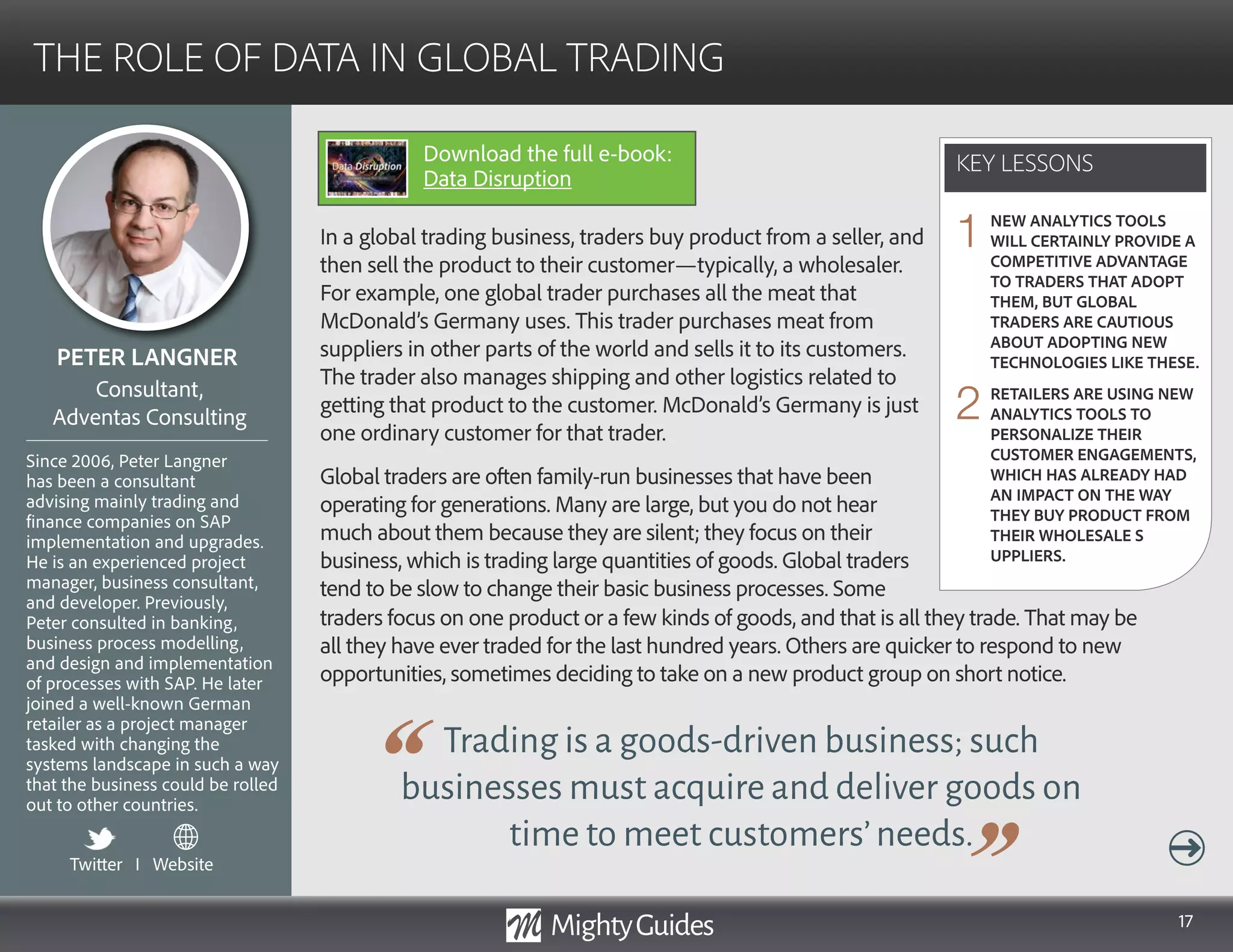 17
In a global trading business, traders buy product from a seller, and
then sell the product to their customer—typically, a wholesaler.
For example, one global trader purchases all the meat that
McDonald’s Germany uses. This trader purchases meat from
suppliers in other parts of the world and sells it to its customers.
The trader also manages shipping and other logistics related to
getting that product to the customer. McDonald’s Germany is just
one ordinary customer for that trader.
Global traders are often family-run businesses that have been
operating for generations. Many are large, but you do not hear
much about them because they are silent; they focus on their
business, which is trading large quantities of goods. Global traders
tend to be slow to change their basic business processes. Some
Trading is a goods-driven business; such
businesses must acquire and deliver goods on
time to meet customers’needs.
traders focus on one product or a few kinds of goods, and that is all they trade. That may be
all they have ever traded for the last hundred years. Others are quicker to respond to new
opportunities, sometimes deciding to take on a new product group on short notice.
KEY LESSONS
THE ROLE OF DATA IN GLOBAL TRADING
KEY LESSONS
PETER LANGNER
Since 2006, Peter Langner
has been a consultant
advising mainly trading and
finance companies on SAP
implementation and upgrades.
He is an experienced project
manager, business consultant,
and developer. Previously,
Peter consulted in banking,
business process modelling,
and design and implementation
of processes with SAP. He later
joined a well-known German
retailer as a project manager
tasked with changing the
systems landscape in such a way
that the business could be rolled
out to other countries.
Consultant,
Adventas Consulting
NEW ANALYTICS TOOLS
WILL CERTAINLY PROVIDE A
COMPETITIVE ADVANTAGE
TO TRADERS THAT ADOPT
THEM, BUT GLOBAL
TRADERS ARE CAUTIOUS
ABOUT ADOPTING NEW
TECHNOLOGIES LIKE THESE.
RETAILERS ARE USING NEW
ANALYTICS TOOLS TO
PERSONALIZE THEIR
CUSTOMER ENGAGEMENTS,
WHICH HAS ALREADY HAD
AN IMPACT ON THE WAY
THEY BUY PRODUCT FROM
THEIR WHOLESALE S
UPPLIERS.
1
2
Twitter I Website
Download the full e-book:
Data Disruption
 