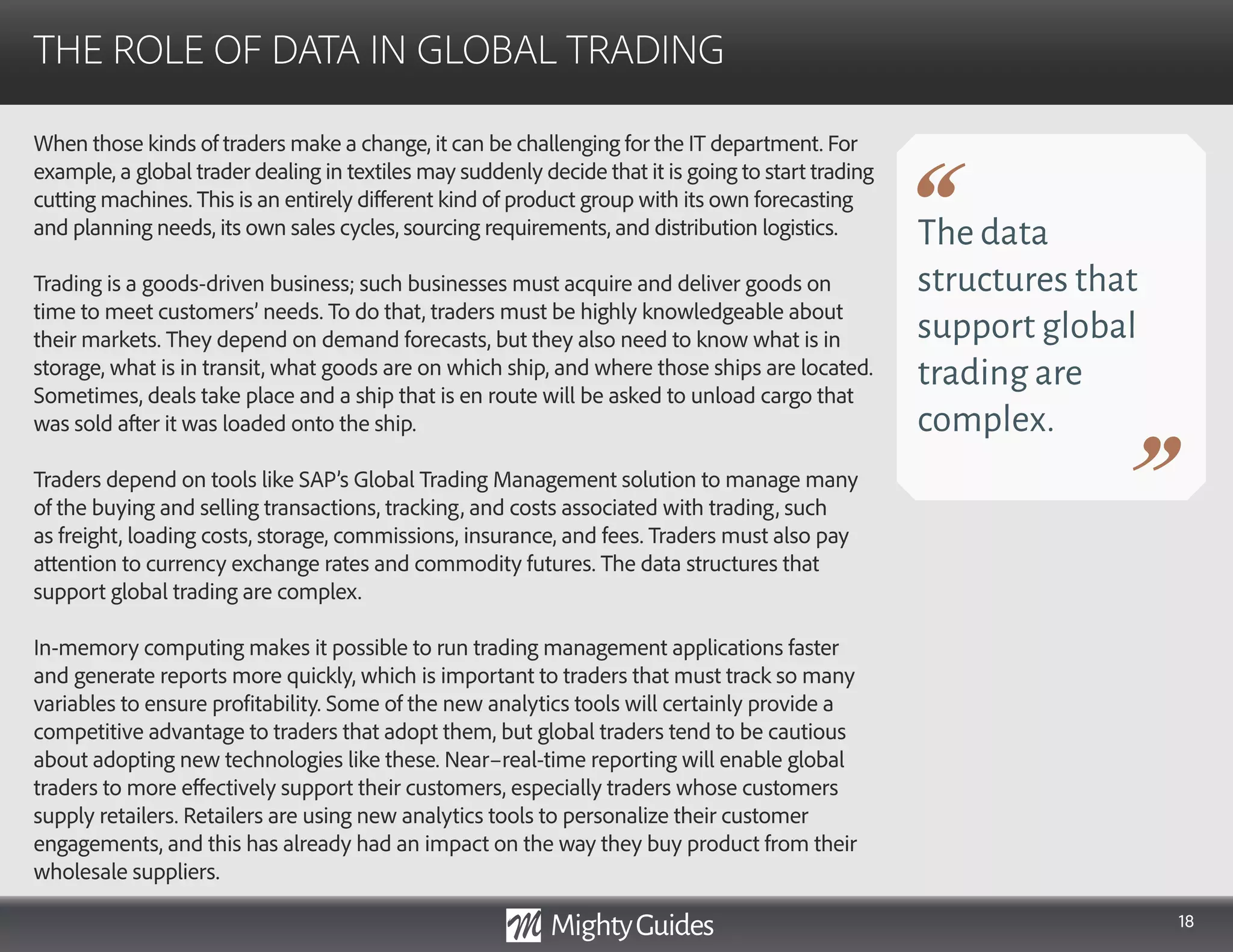 18
When those kinds of traders make a change, it can be challenging for the IT department. For
example, a global trader dealing in textiles may suddenly decide that it is going to start trading
cutting machines. This is an entirely different kind of product group with its own forecasting
and planning needs, its own sales cycles, sourcing requirements, and distribution logistics.
Trading is a goods-driven business; such businesses must acquire and deliver goods on
time to meet customers’ needs. To do that, traders must be highly knowledgeable about
their markets. They depend on demand forecasts, but they also need to know what is in
storage, what is in transit, what goods are on which ship, and where those ships are located.
Sometimes, deals take place and a ship that is en route will be asked to unload cargo that
was sold after it was loaded onto the ship.
Traders depend on tools like SAP’s Global Trading Management solution to manage many
of the buying and selling transactions, tracking, and costs associated with trading, such
as freight, loading costs, storage, commissions, insurance, and fees. Traders must also pay
attention to currency exchange rates and commodity futures. The data structures that
support global trading are complex.
In-memory computing makes it possible to run trading management applications faster
and generate reports more quickly, which is important to traders that must track so many
variables to ensure profitability. Some of the new analytics tools will certainly provide a
competitive advantage to traders that adopt them, but global traders tend to be cautious
about adopting new technologies like these. Near–real-time reporting will enable global
traders to more effectively support their customers, especially traders whose customers
supply retailers. Retailers are using new analytics tools to personalize their customer
engagements, and this has already had an impact on the way they buy product from their
wholesale suppliers.
THE ROLE OF DATA IN GLOBAL TRADING
The data
structures that
support global
trading are
complex.
 