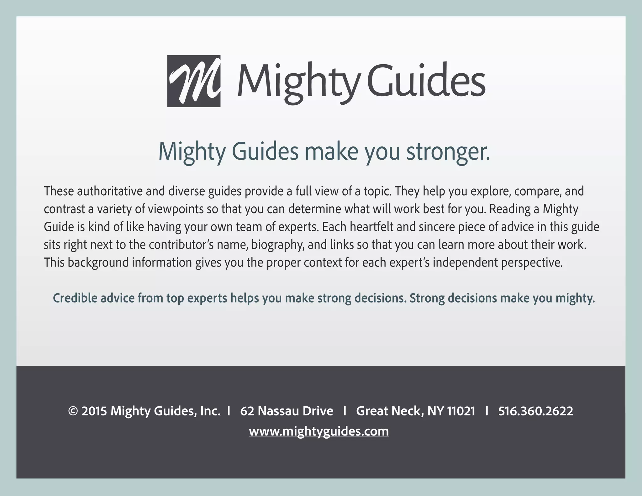 Mighty Guides make you stronger.
These authoritative and diverse guides provide a full view of a topic. They help you explore, compare, and
contrast a variety of viewpoints so that you can determine what will work best for you. Reading a Mighty
Guide is kind of like having your own team of experts. Each heartfelt and sincere piece of advice in this guide
sits right next to the contributor’s name, biography, and links so that you can learn more about their work.
This background information gives you the proper context for each expert’s independent perspective.
Credible advice from top experts helps you make strong decisions. Strong decisions make you mighty.
© 2015 Mighty Guides, Inc. I 62 Nassau Drive I Great Neck, NY 11021 I 516.360.2622
www.mightyguides.com
 