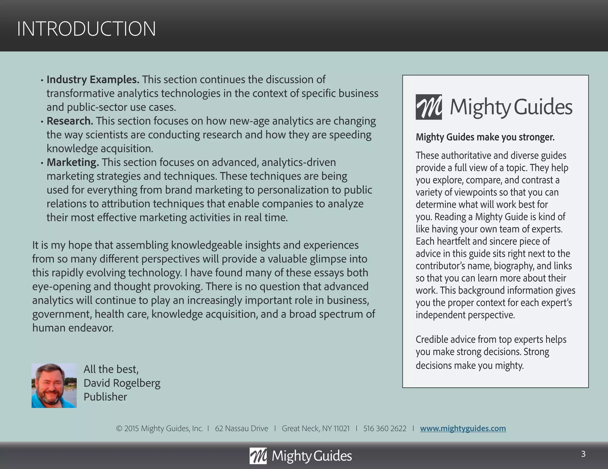 3
INTRODUCTION
• Industry Examples. This section continues the discussion of
transformative analytics technologies in the context of specific business
and public-sector use cases.
• Research. This section focuses on how new-age analytics are changing
the way scientists are conducting research and how they are speeding
knowledge acquisition.
• Marketing. This section focuses on advanced, analytics-driven
marketing strategies and techniques. These techniques are being
used for everything from brand marketing to personalization to public
relations to attribution techniques that enable companies to analyze
their most effective marketing activities in real time.
It is my hope that assembling knowledgeable insights and experiences
from so many different perspectives will provide a valuable glimpse into
this rapidly evolving technology. I have found many of these essays both
eye-opening and thought provoking. There is no question that advanced
analytics will continue to play an increasingly important role in business,
government, health care, knowledge acquisition, and a broad spectrum of
human endeavor.
All the best,
David Rogelberg
Publisher
Mighty Guides make you stronger.
These authoritative and diverse guides
provide a full view of a topic. They help
you explore, compare, and contrast a
variety of viewpoints so that you can
determine what will work best for
you. Reading a Mighty Guide is kind of
like having your own team of experts.
Each heartfelt and sincere piece of
advice in this guide sits right next to the
contributor’s name, biography, and links
so that you can learn more about their
work. This background information gives
you the proper context for each expert’s
independent perspective.
Credible advice from top experts helps
you make strong decisions. Strong
decisions make you mighty.
© 2015 Mighty Guides, Inc. I 62 Nassau Drive I Great Neck, NY 11021 I 516 360 2622 I www.mightyguides.com
 