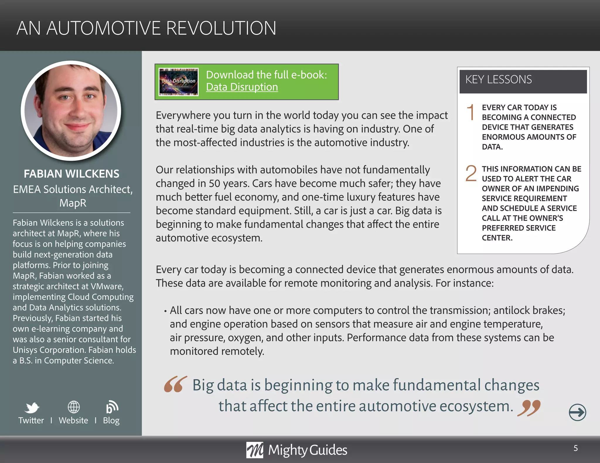 5
Everywhere you turn in the world today you can see the impact
that real-time big data analytics is having on industry. One of
the most-affected industries is the automotive industry.
Our relationships with automobiles have not fundamentally
changed in 50 years. Cars have become much safer; they have
much better fuel economy, and one-time luxury features have
become standard equipment. Still, a car is just a car. Big data is
beginning to make fundamental changes that affect the entire
automotive ecosystem.
Big data is beginning to make fundamental changes
that affect the entire automotive ecosystem.
Every car today is becoming a connected device that generates enormous amounts of data.
These data are available for remote monitoring and analysis. For instance:
• All cars now have one or more computers to control the transmission; antilock brakes;
and engine operation based on sensors that measure air and engine temperature,
air pressure, oxygen, and other inputs. Performance data from these systems can be
monitored remotely.
KEY LESSONS
AN AUTOMOTIVE REVOLUTION
KEY LESSONS
FABIAN WILCKENS
Fabian Wilckens is a solutions
architect at MapR, where his
focus is on helping companies
build next-generation data
platforms. Prior to joining
MapR, Fabian worked as a
strategic architect at VMware,
implementing Cloud Computing
and Data Analytics solutions.
Previously, Fabian started his
own e-learning company and
was also a senior consultant for
Unisys Corporation. Fabian holds
a B.S. in Computer Science.
EMEA Solutions Architect,
MapR
EVERY CAR TODAY IS
BECOMING A CONNECTED
DEVICE THAT GENERATES
ENORMOUS AMOUNTS OF
DATA.
THIS INFORMATION CAN BE
USED TO ALERT THE CAR
OWNER OF AN IMPENDING
SERVICE REQUIREMENT
AND SCHEDULE A SERVICE
CALL AT THE OWNER’S
PREFERRED SERVICE
CENTER.
1
2
Twitter I Website I Blog
b
Download the full e-book:
Data Disruption
 