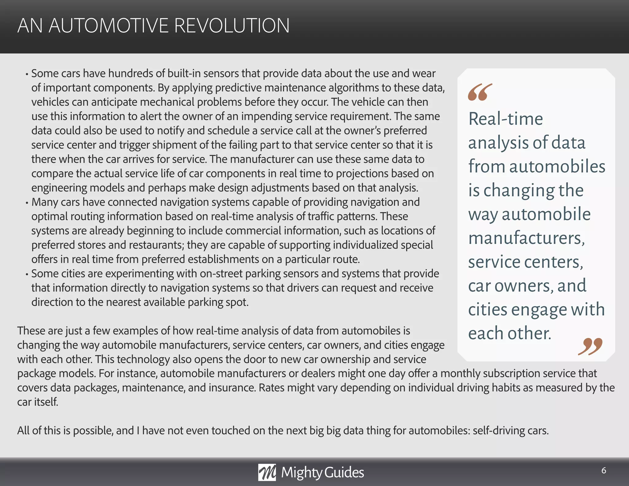 6
• Some cars have hundreds of built-in sensors that provide data about the use and wear
of important components. By applying predictive maintenance algorithms to these data,
vehicles can anticipate mechanical problems before they occur. The vehicle can then
use this information to alert the owner of an impending service requirement. The same
data could also be used to notify and schedule a service call at the owner’s preferred
service center and trigger shipment of the failing part to that service center so that it is
there when the car arrives for service. The manufacturer can use these same data to
compare the actual service life of car components in real time to projections based on
engineering models and perhaps make design adjustments based on that analysis.
• Many cars have connected navigation systems capable of providing navigation and
optimal routing information based on real-time analysis of traffic patterns. These
systems are already beginning to include commercial information, such as locations of
preferred stores and restaurants; they are capable of supporting individualized special
offers in real time from preferred establishments on a particular route.
• Some cities are experimenting with on-street parking sensors and systems that provide
that information directly to navigation systems so that drivers can request and receive
direction to the nearest available parking spot.
These are just a few examples of how real-time analysis of data from automobiles is
changing the way automobile manufacturers, service centers, car owners, and cities engage
with each other. This technology also opens the door to new car ownership and service
AN AUTOMOTIVE REVOLUTION
Real-time
analysis of data
from automobiles
is changing the
way automobile
manufacturers,
service centers,
car owners,and
cities engage with
each other.
package models. For instance, automobile manufacturers or dealers might one day offer a monthly subscription service that
covers data packages, maintenance, and insurance. Rates might vary depending on individual driving habits as measured by the
car itself.
All of this is possible, and I have not even touched on the next big big data thing for automobiles: self-driving cars.
 
