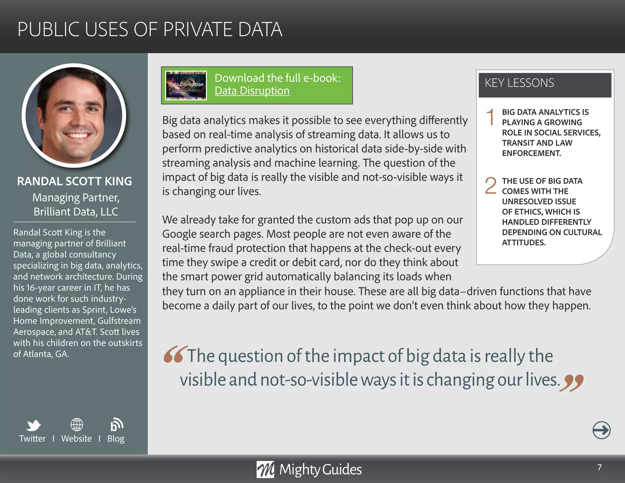 7
Big data analytics makes it possible to see everything differently
based on real-time analysis of streaming data. It allows us to
perform predictive analytics on historical data side-by-side with
streaming analysis and machine learning. The question of the
impact of big data is really the visible and not-so-visible ways it
is changing our lives.
We already take for granted the custom ads that pop up on our
Google search pages. Most people are not even aware of the
real-time fraud protection that happens at the check-out every
time they swipe a credit or debit card, nor do they think about
the smart power grid automatically balancing its loads when
Thequestionoftheimpactofbigdataisreallythe
visibleandnot-so-visiblewaysitischangingourlives.
they turn on an appliance in their house. These are all big data–driven functions that have
become a daily part of our lives, to the point we don’t even think about how they happen.
KEY LESSONS
PUBLIC USES OF PRIVATE DATA
KEY LESSONS
RANDAL SCOTT KING
Randal Scott King is the
managing partner of Brilliant
Data, a global consultancy
specializing in big data, analytics,
and network architecture. During
his 16-year career in IT, he has
done work for such industry-
leading clients as Sprint, Lowe’s
Home Improvement, Gulfstream
Aerospace, and ATT. Scott lives
with his children on the outskirts
of Atlanta, GA.
Managing Partner,
Brilliant Data, LLC
BIG DATA ANALYTICS IS
PLAYING A GROWING
ROLE IN SOCIAL SERVICES,
TRANSIT AND LAW
ENFORCEMENT.
THE USE OF BIG DATA
COMES WITH THE
UNRESOLVED ISSUE
OF ETHICS, WHICH IS
HANDLED DIFFERENTLY
DEPENDING ON CULTURAL
ATTITUDES.
1
2
Twitter I Website I Blog
b
Download the full e-book:
Data Disruption
 