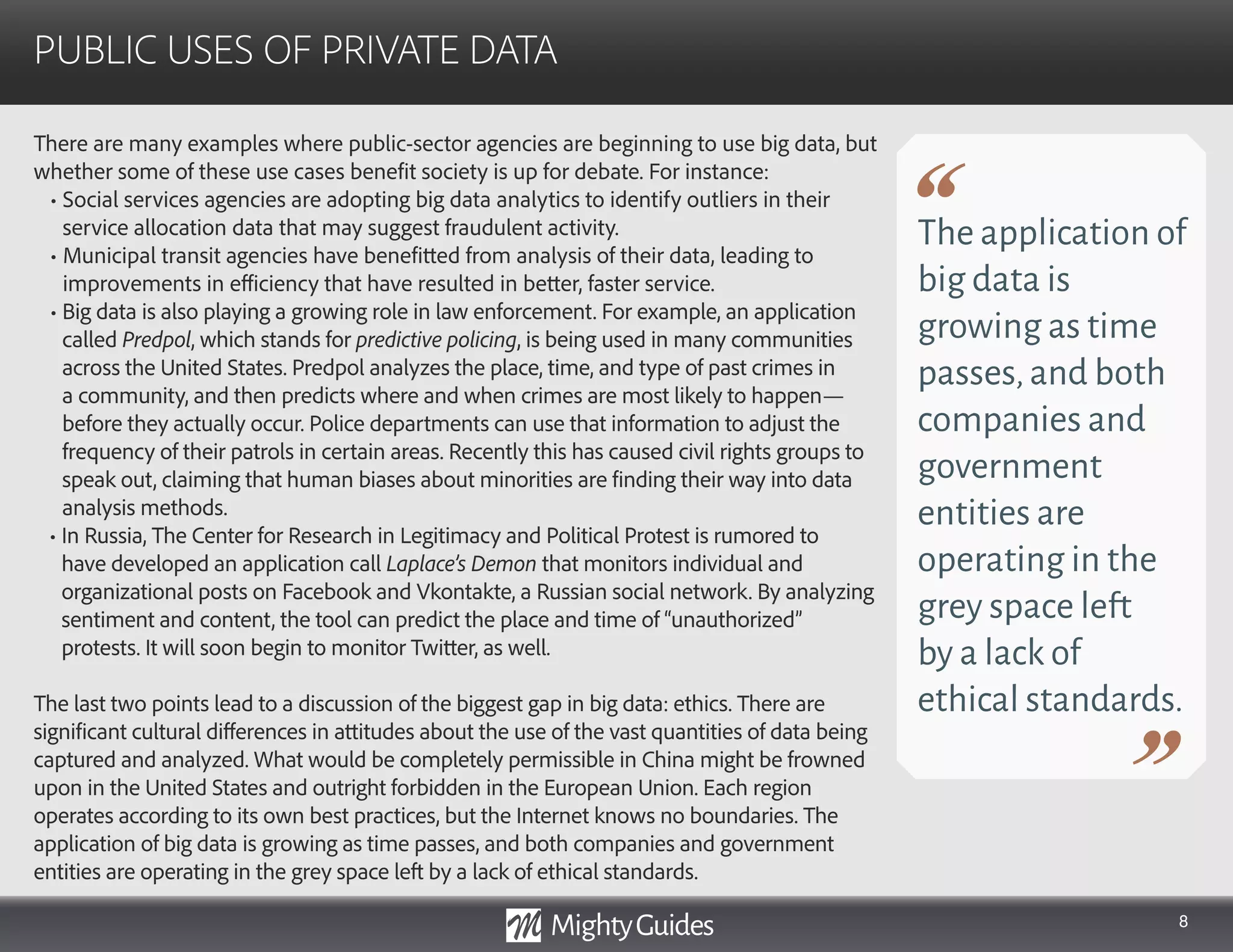 8
There are many examples where public-sector agencies are beginning to use big data, but
whether some of these use cases benefit society is up for debate. For instance:
• Social services agencies are adopting big data analytics to identify outliers in their
service allocation data that may suggest fraudulent activity.
• Municipal transit agencies have benefitted from analysis of their data, leading to
improvements in efficiency that have resulted in better, faster service.
• Big data is also playing a growing role in law enforcement. For example, an application
called Predpol, which stands for predictive policing, is being used in many communities
across the United States. Predpol analyzes the place, time, and type of past crimes in
a community, and then predicts where and when crimes are most likely to happen—
before they actually occur. Police departments can use that information to adjust the
frequency of their patrols in certain areas. Recently this has caused civil rights groups to
speak out, claiming that human biases about minorities are finding their way into data
analysis methods.
• In Russia, The Center for Research in Legitimacy and Political Protest is rumored to
have developed an application call Laplace’s Demon that monitors individual and
organizational posts on Facebook and Vkontakte, a Russian social network. By analyzing
sentiment and content, the tool can predict the place and time of “unauthorized”
protests. It will soon begin to monitor Twitter, as well.
The last two points lead to a discussion of the biggest gap in big data: ethics. There are
significant cultural differences in attitudes about the use of the vast quantities of data being
captured and analyzed. What would be completely permissible in China might be frowned
upon in the United States and outright forbidden in the European Union. Each region
operates according to its own best practices, but the Internet knows no boundaries. The
application of big data is growing as time passes, and both companies and government
entities are operating in the grey space left by a lack of ethical standards.
PUBLIC USES OF PRIVATE DATA
The application of
big data is
growing as time
passes,and both
companies and
government
entities are
operating in the
grey space left
by a lack of
ethical standards.
 