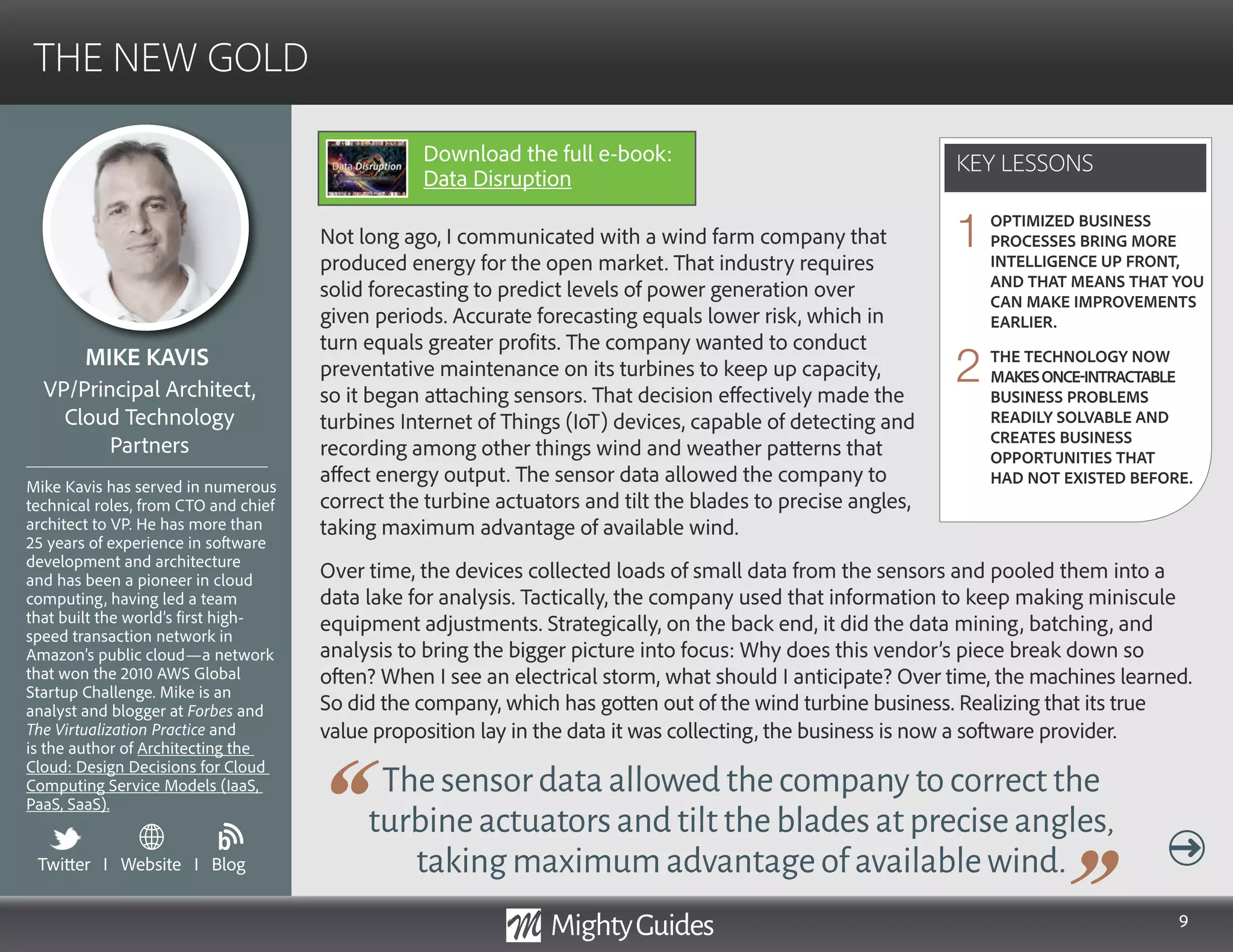 9
Not long ago, I communicated with a wind farm company that
produced energy for the open market. That industry requires
solid forecasting to predict levels of power generation over
given periods. Accurate forecasting equals lower risk, which in
turn equals greater profits. The company wanted to conduct
preventative maintenance on its turbines to keep up capacity,
so it began attaching sensors. That decision effectively made the
turbines Internet of Things (IoT) devices, capable of detecting and
recording among other things wind and weather patterns that
affect energy output. The sensor data allowed the company to
correct the turbine actuators and tilt the blades to precise angles,
taking maximum advantage of available wind.
Thesensordataallowedthecompanytocorrectthe
turbineactuatorsandtiltthebladesatpreciseangles,
takingmaximumadvantageofavailablewind.
Over time, the devices collected loads of small data from the sensors and pooled them into a
data lake for analysis. Tactically, the company used that information to keep making miniscule
equipment adjustments. Strategically, on the back end, it did the data mining, batching, and
analysis to bring the bigger picture into focus: Why does this vendor’s piece break down so
often? When I see an electrical storm, what should I anticipate? Over time, the machines learned.
So did the company, which has gotten out of the wind turbine business. Realizing that its true
value proposition lay in the data it was collecting, the business is now a software provider.
KEY LESSONS
THE NEW GOLD
KEY LESSONS
MIKE KAVIS
Mike Kavis has served in numerous
technical roles, from CTO and chief
architect to VP. He has more than
25 years of experience in software
development and architecture
and has been a pioneer in cloud
computing, having led a team
that built the world’s first high-
speed transaction network in
Amazon’s public cloud—a network
that won the 2010 AWS Global
Startup Challenge. Mike is an
analyst and blogger at Forbes and
The Virtualization Practice and
is the author of Architecting the
Cloud: Design Decisions for Cloud
Computing Service Models (IaaS,
PaaS, SaaS).
VP/Principal Architect,
Cloud Technology
Partners
OPTIMIZED BUSINESS
PROCESSES BRING MORE
INTELLIGENCE UP FRONT,
AND THAT MEANS THAT YOU
CAN MAKE IMPROVEMENTS
EARLIER.
THE TECHNOLOGY NOW
MAKESONCE-INTRACTABLE
BUSINESS PROBLEMS
READILY SOLVABLE AND
CREATES BUSINESS
OPPORTUNITIES THAT
HAD NOT EXISTED BEFORE.
1
2
Twitter I Website I Blog
b
Download the full e-book:
Data Disruption
 