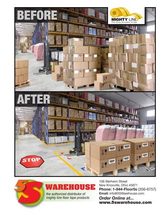 ®
BEFORE
AFTER
the authorized distributor of
mighty line floor tape products
WAREHOUSE
S5
106 Werheim Street
New Knoxville, Ohio 45871
Phone: 1-844-Floor5s (356-6757)
Email: info@5SWarehouse.com
Order Online at...
www.5swarehouse.com
 