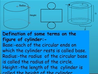 To our presentation
Topic:-surface areaof rightcircularcylinderand
hollowcylinder
What is Cylinder ?
What is Hollow Cylinder ?
• A solid generated by the
revolution of a rectangle
about one of its sides is
called right circular cylinders.
• A solid bounded by two
coaxial cylinders of the same
Defination of some terms on the
figure of cylinder:-
Base:-each of the circular ends on
which the cylinder rests is called base.
Radius:-the radius of the circular base
is called the radius of the circle.
Height:-the length of the cylinder is
 