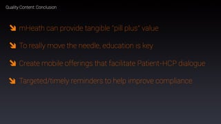 68
Quality Content: Conclusion
mHeath can provide tangible “pill plus” value
To really move the needle, education is key
Create mobile offerings that facilitate Patient-HCP dialogue
Targeted/timely reminders to help improve compliance
 
 