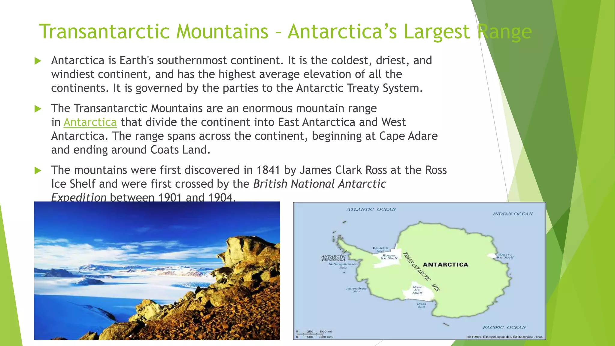 Transantarctic Mountains – Antarctica’s Largest Range
 Antarctica is Earth's southernmost continent. It is the coldest, driest, and
windiest continent, and has the highest average elevation of all the
continents. It is governed by the parties to the Antarctic Treaty System.
 The Transantarctic Mountains are an enormous mountain range
in Antarctica that divide the continent into East Antarctica and West
Antarctica. The range spans across the continent, beginning at Cape Adare
and ending around Coats Land.
 The mountains were first discovered in 1841 by James Clark Ross at the Ross
Ice Shelf and were first crossed by the British National Antarctic
Expedition between 1901 and 1904.
 