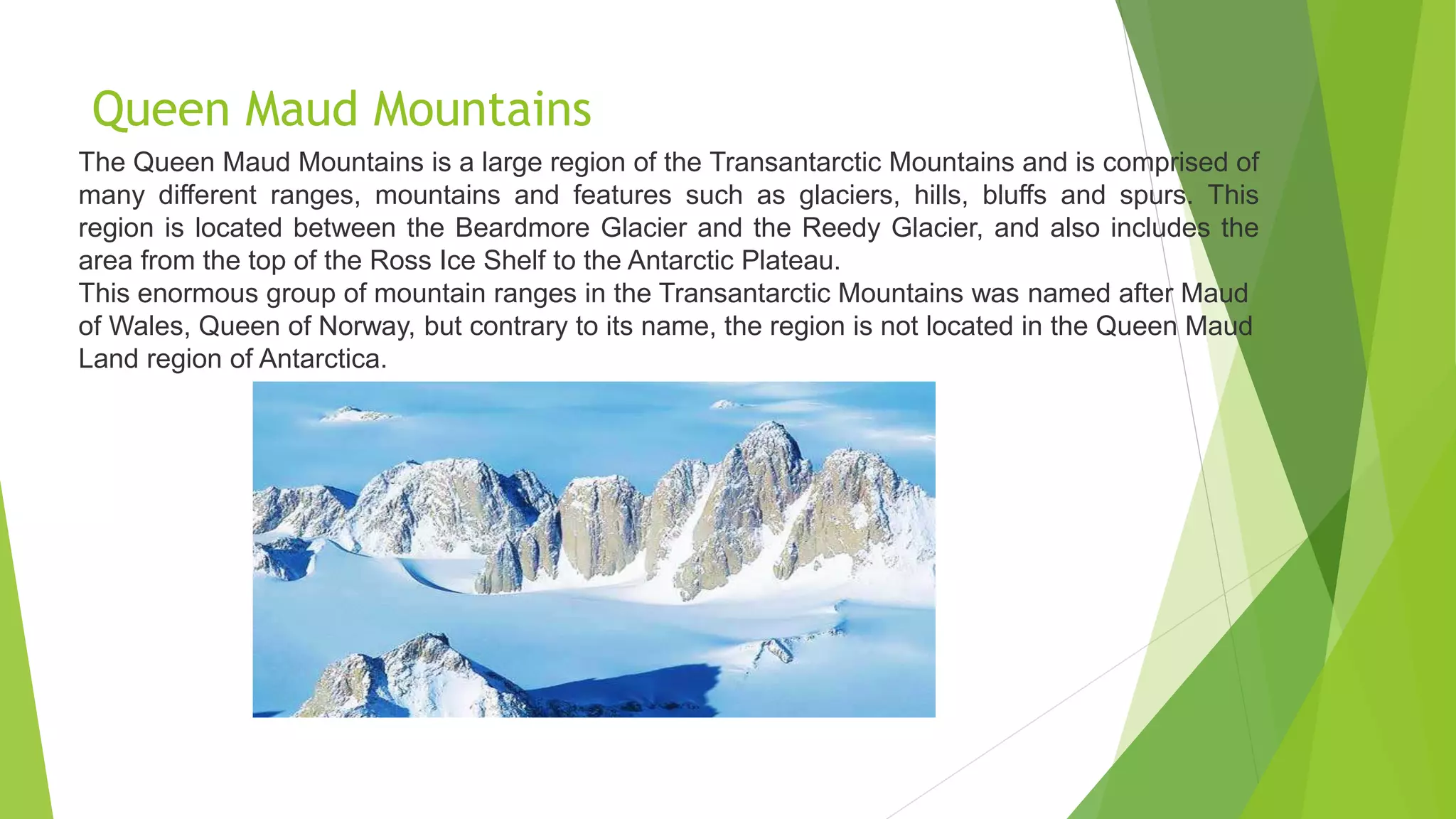 Queen Maud Mountains
The Queen Maud Mountains is a large region of the Transantarctic Mountains and is comprised of
many different ranges, mountains and features such as glaciers, hills, bluffs and spurs. This
region is located between the Beardmore Glacier and the Reedy Glacier, and also includes the
area from the top of the Ross Ice Shelf to the Antarctic Plateau.
This enormous group of mountain ranges in the Transantarctic Mountains was named after Maud
of Wales, Queen of Norway, but contrary to its name, the region is not located in the Queen Maud
Land region of Antarctica.
 