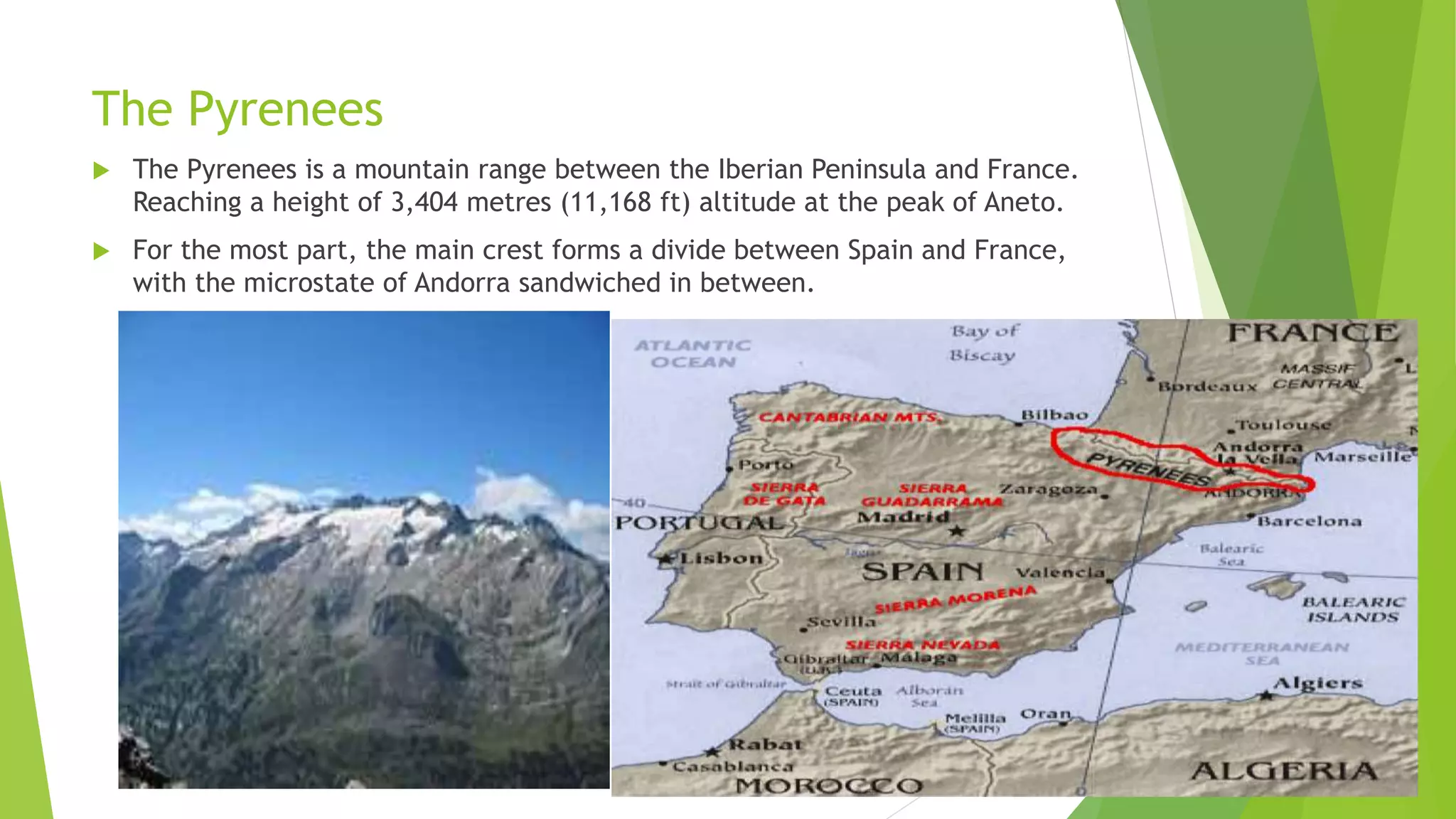 The Pyrenees
 The Pyrenees is a mountain range between the Iberian Peninsula and France.
Reaching a height of 3,404 metres (11,168 ft) altitude at the peak of Aneto.
 For the most part, the main crest forms a divide between Spain and France,
with the microstate of Andorra sandwiched in between.
 