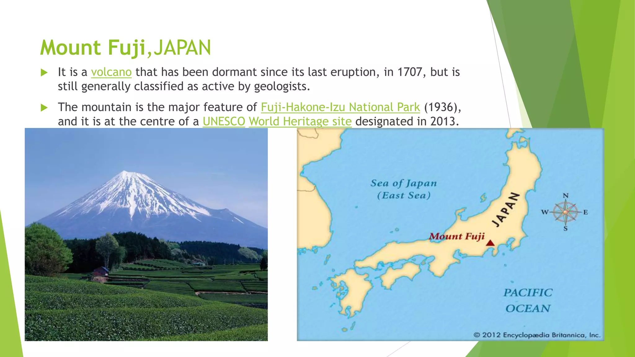 Mount Fuji,JAPAN
 It is a volcano that has been dormant since its last eruption, in 1707, but is
still generally classified as active by geologists.
 The mountain is the major feature of Fuji-Hakone-Izu National Park (1936),
and it is at the centre of a UNESCO World Heritage site designated in 2013.
 