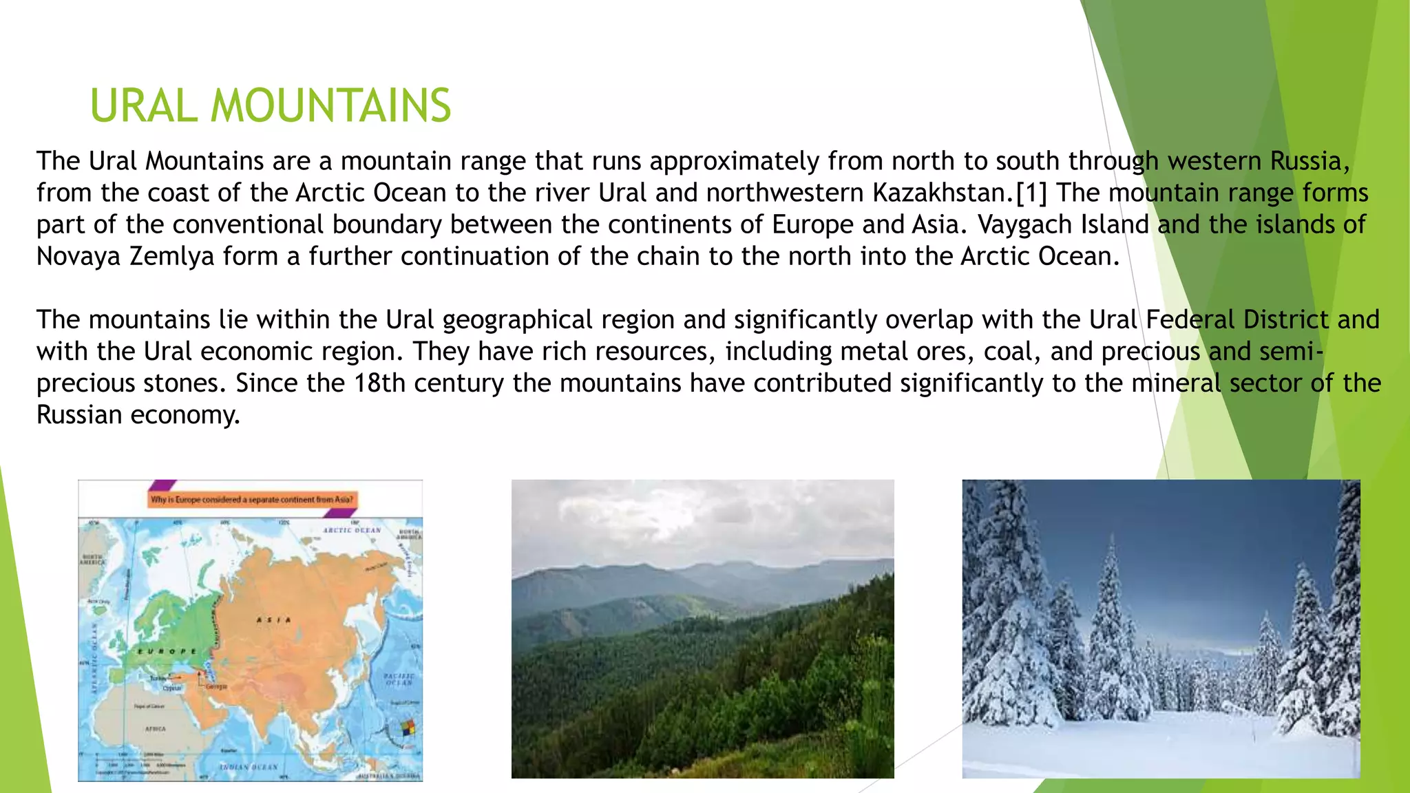 URAL MOUNTAINS
The Ural Mountains are a mountain range that runs approximately from north to south through western Russia,
from the coast of the Arctic Ocean to the river Ural and northwestern Kazakhstan.[1] The mountain range forms
part of the conventional boundary between the continents of Europe and Asia. Vaygach Island and the islands of
Novaya Zemlya form a further continuation of the chain to the north into the Arctic Ocean.
The mountains lie within the Ural geographical region and significantly overlap with the Ural Federal District and
with the Ural economic region. They have rich resources, including metal ores, coal, and precious and semi-
precious stones. Since the 18th century the mountains have contributed significantly to the mineral sector of the
Russian economy.
 