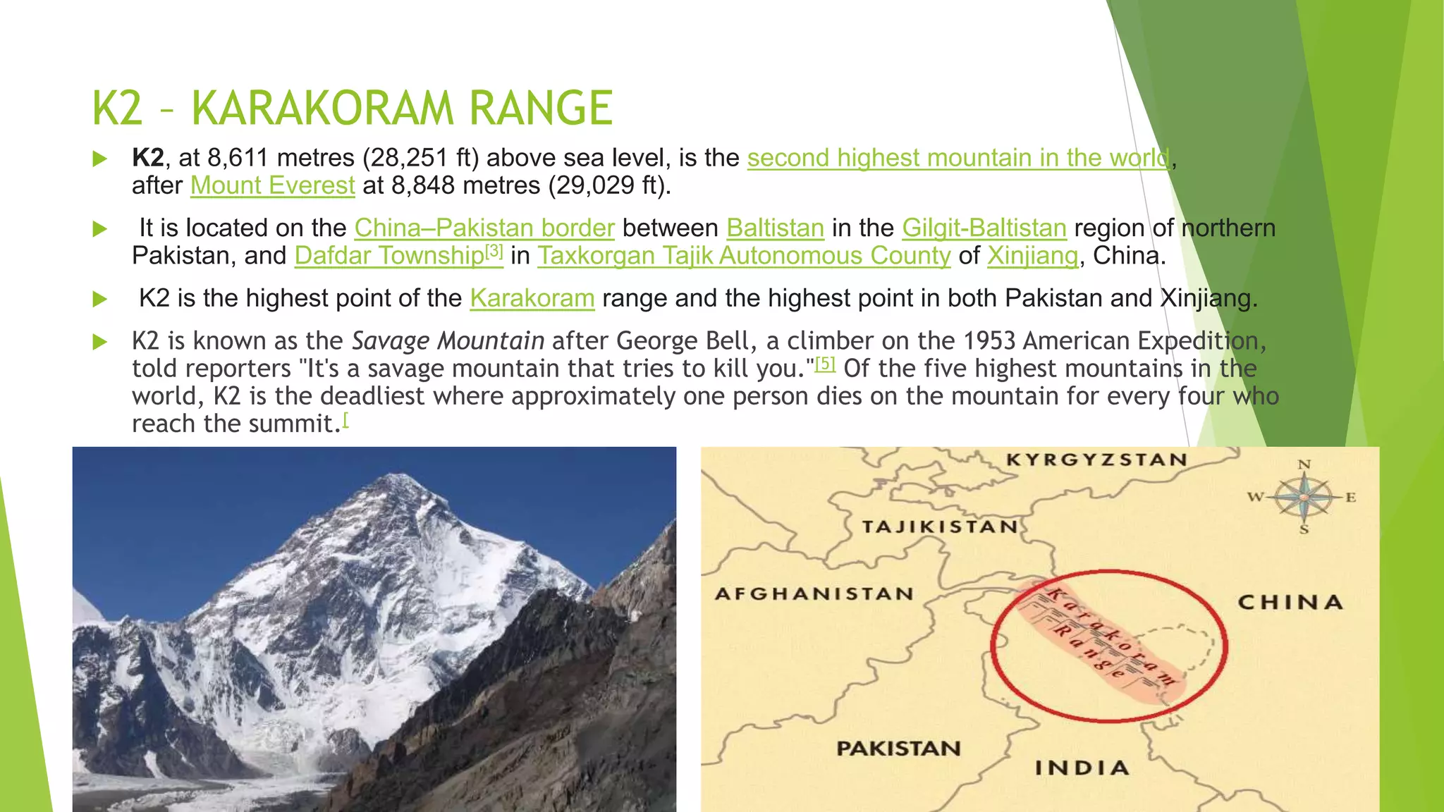 K2 – KARAKORAM RANGE
 K2, at 8,611 metres (28,251 ft) above sea level, is the second highest mountain in the world,
after Mount Everest at 8,848 metres (29,029 ft).
 It is located on the China–Pakistan border between Baltistan in the Gilgit-Baltistan region of northern
Pakistan, and Dafdar Township[3] in Taxkorgan Tajik Autonomous County of Xinjiang, China.
 K2 is the highest point of the Karakoram range and the highest point in both Pakistan and Xinjiang.
 K2 is known as the Savage Mountain after George Bell, a climber on the 1953 American Expedition,
told reporters "It's a savage mountain that tries to kill you."[5] Of the five highest mountains in the
world, K2 is the deadliest where approximately one person dies on the mountain for every four who
reach the summit.[
 