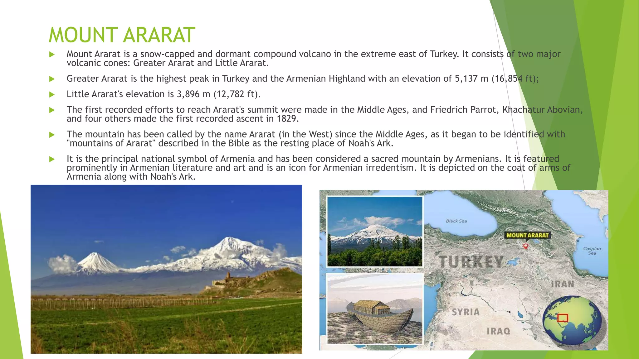 MOUNT ARARAT
 Mount Ararat is a snow-capped and dormant compound volcano in the extreme east of Turkey. It consists of two major
volcanic cones: Greater Ararat and Little Ararat.
 Greater Ararat is the highest peak in Turkey and the Armenian Highland with an elevation of 5,137 m (16,854 ft);
 Little Ararat's elevation is 3,896 m (12,782 ft).
 The first recorded efforts to reach Ararat's summit were made in the Middle Ages, and Friedrich Parrot, Khachatur Abovian,
and four others made the first recorded ascent in 1829.
 The mountain has been called by the name Ararat (in the West) since the Middle Ages, as it began to be identified with
"mountains of Ararat" described in the Bible as the resting place of Noah's Ark.
 It is the principal national symbol of Armenia and has been considered a sacred mountain by Armenians. It is featured
prominently in Armenian literature and art and is an icon for Armenian irredentism. It is depicted on the coat of arms of
Armenia along with Noah's Ark.
 