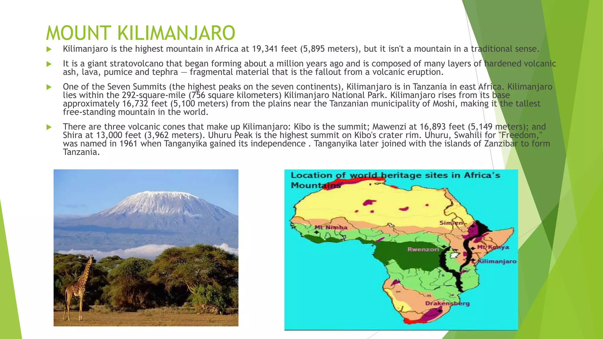 MOUNT KILIMANJARO
 Kilimanjaro is the highest mountain in Africa at 19,341 feet (5,895 meters), but it isn't a mountain in a traditional sense.
 It is a giant stratovolcano that began forming about a million years ago and is composed of many layers of hardened volcanic
ash, lava, pumice and tephra — fragmental material that is the fallout from a volcanic eruption.
 One of the Seven Summits (the highest peaks on the seven continents), Kilimanjaro is in Tanzania in east Africa. Kilimanjaro
lies within the 292-square-mile (756 square kilometers) Kilimanjaro National Park. Kilimanjaro rises from its base
approximately 16,732 feet (5,100 meters) from the plains near the Tanzanian municipality of Moshi, making it the tallest
free-standing mountain in the world.
 There are three volcanic cones that make up Kilimanjaro: Kibo is the summit; Mawenzi at 16,893 feet (5,149 meters); and
Shira at 13,000 feet (3,962 meters). Uhuru Peak is the highest summit on Kibo's crater rim. Uhuru, Swahili for "Freedom,"
was named in 1961 when Tanganyika gained its independence . Tanganyika later joined with the islands of Zanzibar to form
Tanzania.
 
