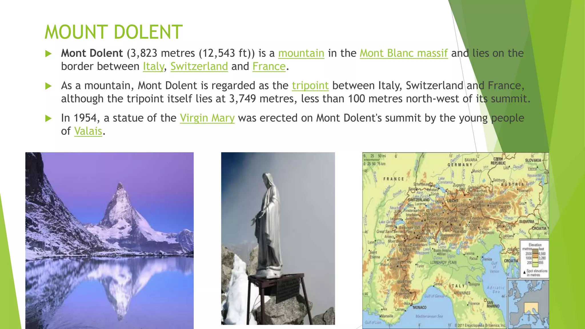 MOUNT DOLENT
 Mont Dolent (3,823 metres (12,543 ft)) is a mountain in the Mont Blanc massif and lies on the
border between Italy, Switzerland and France.
 As a mountain, Mont Dolent is regarded as the tripoint between Italy, Switzerland and France,
although the tripoint itself lies at 3,749 metres, less than 100 metres north-west of its summit.
 In 1954, a statue of the Virgin Mary was erected on Mont Dolent's summit by the young people
of Valais.
 