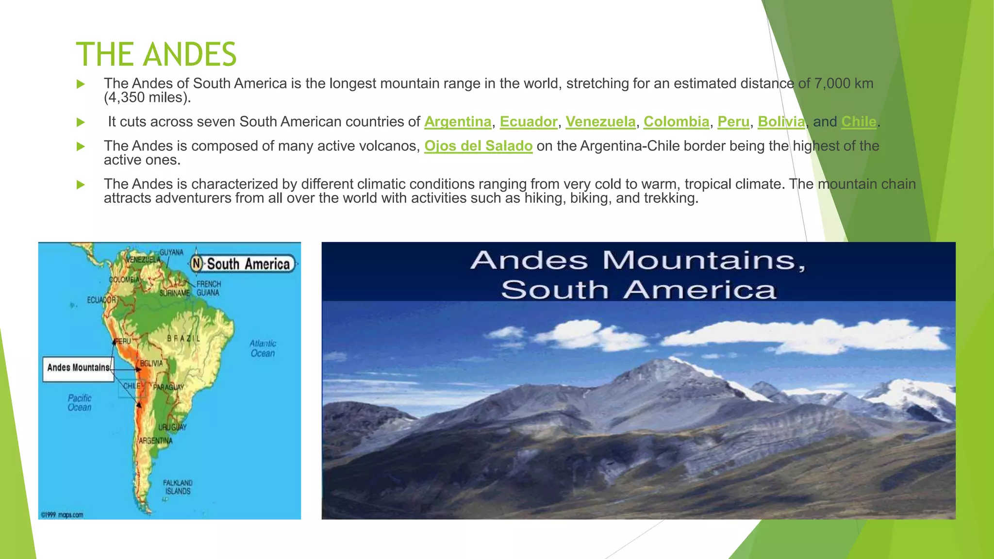 THE ANDES
 The Andes of South America is the longest mountain range in the world, stretching for an estimated distance of 7,000 km
(4,350 miles).
 It cuts across seven South American countries of Argentina, Ecuador, Venezuela, Colombia, Peru, Bolivia, and Chile.
 The Andes is composed of many active volcanos, Ojos del Salado on the Argentina-Chile border being the highest of the
active ones.
 The Andes is characterized by different climatic conditions ranging from very cold to warm, tropical climate. The mountain chain
attracts adventurers from all over the world with activities such as hiking, biking, and trekking.
 
