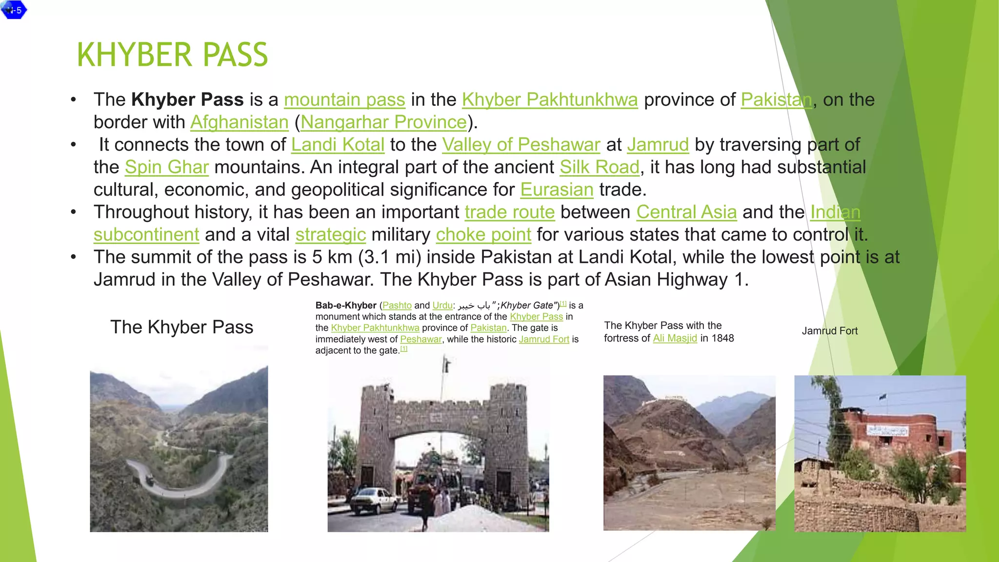 KHYBER PASS
• The Khyber Pass is a mountain pass in the Khyber Pakhtunkhwa province of Pakistan, on the
border with Afghanistan (Nangarhar Province).
• It connects the town of Landi Kotal to the Valley of Peshawar at Jamrud by traversing part of
the Spin Ghar mountains. An integral part of the ancient Silk Road, it has long had substantial
cultural, economic, and geopolitical significance for Eurasian trade.
• Throughout history, it has been an important trade route between Central Asia and the Indian
subcontinent and a vital strategic military choke point for various states that came to control it.
• The summit of the pass is 5 km (3.1 mi) inside Pakistan at Landi Kotal, while the lowest point is at
Jamrud in the Valley of Peshawar. The Khyber Pass is part of Asian Highway 1.
The Khyber Pass with the
fortress of Ali Masjid in 1848
The Khyber Pass
Bab-e-Khyber (Pashto and Urdu: ‫خیبر‬ ‫باب‬ ;
" Khyber Gate")[1] is a
monument which stands at the entrance of the Khyber Pass in
the Khyber Pakhtunkhwa province of Pakistan. The gate is
immediately west of Peshawar, while the historic Jamrud Fort is
adjacent to the gate.[1]
Jamrud Fort
 