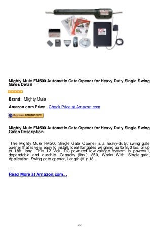 Mighty Mule FM500 Automatic Gate Opener for Heavy Duty Single
Swing Gates Detail
Mighty Mule FM500 Automatic Gate Opener for Heavy Duty Single Swing
Gates Detail
Brand: Mighty Mule
Amazon.com Price: Check Price at Amazon.com
Mighty Mule FM500 Automatic Gate Opener for Heavy Duty Single Swing
Gates Description
The Mighty Mule FM500 Single Gate Opener is a heavy-duty, swing gate
opener that is very easy to install. Ideal for gates weighing up to 850 lbs. or up
to 18ft. long. This 12 Volt, DC-powered low-voltage system is powerful,
dependable and durable. Capacity (lbs.): 850, Works With: Single-gate,
Application: Swing gate opener, Length (ft.): 18...
...
Read More at Amazon.com...
1/1
 