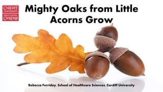 Mighty Oaks from Little
Acorns Grow
Rebecca Ferriday, School of Healthcare Sciences, Cardiff University
 