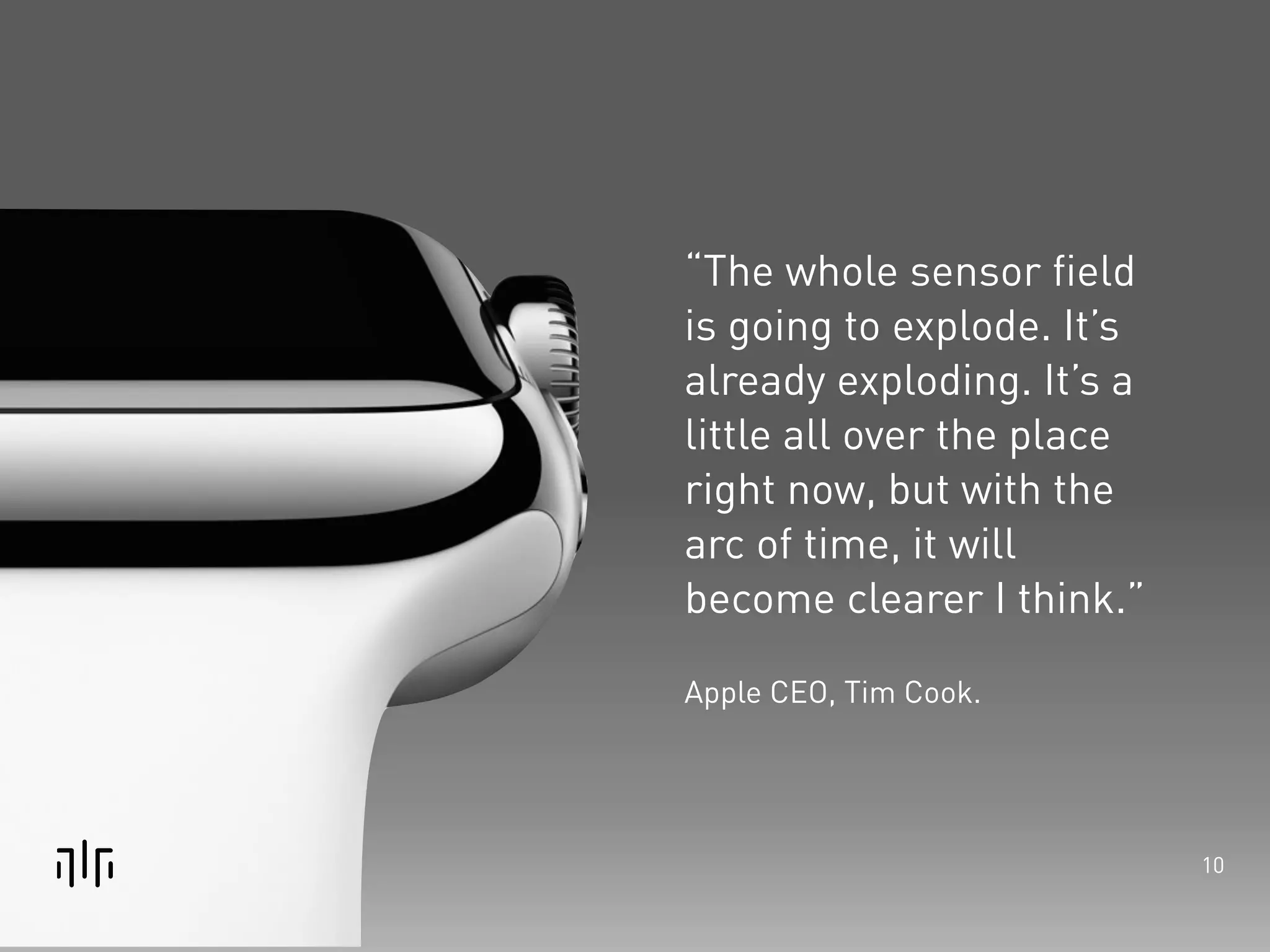 10 
“The whole sensor field 
is going to explode. It’s 
already exploding. It’s a 
little all over the place 
right now, but with the 
arc of time, it will 
become clearer I think.” 
! 
Apple CEO, Tim Cook. 
 