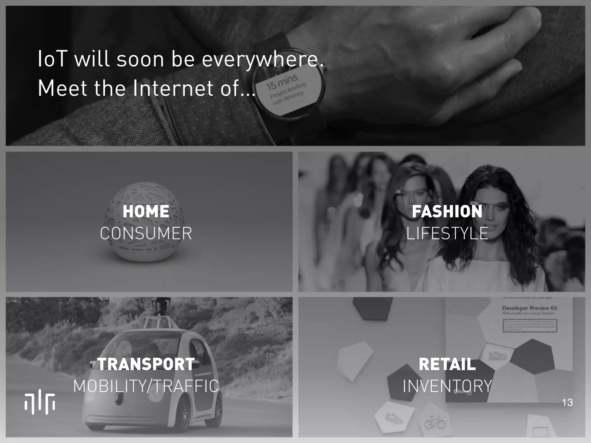 13 
HOME 
CONSUMER 
TRANSPORT 
MOBILITY/TRAFFIC 
RETAIL 
INVENTORY 
13 
FASHION 
LIFESTYLE 
IoT will soon be everywhere. 
Meet the Internet of… 
 