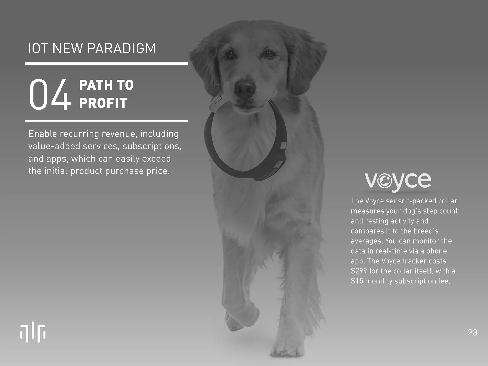 23 
The Voyce sensor-packed collar 
measures your dog's step count 
and resting activity and 
compares it to the breed's 
averages. You can monitor the 
data in real-time via a phone 
app. The Voyce tracker costs 
$299 for the collar itself, with a 
$15 monthly subscription fee. 
IOT NEW PARADIGM 
PATH TO 
PROFIT 04 
Enable recurring revenue, including 
value-added services, subscriptions, 
and apps, which can easily exceed 
the initial product purchase price. 
 