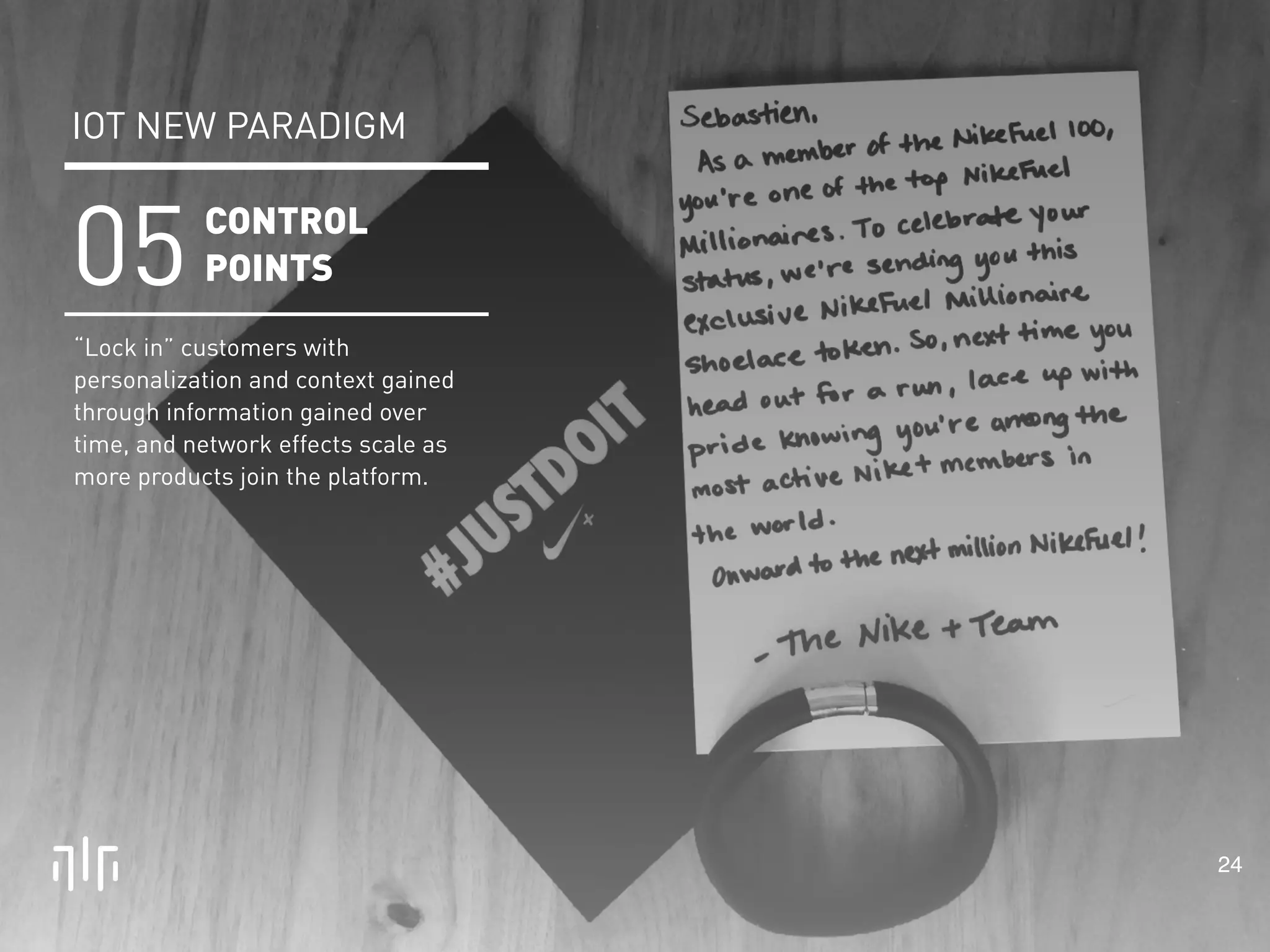 24 
IOT NEW PARADIGM 
CONTROL 
POINTS 05 
“Lock in” customers with 
personalization and context gained 
through information gained over 
time, and network effects scale as 
more products join the platform. 
 