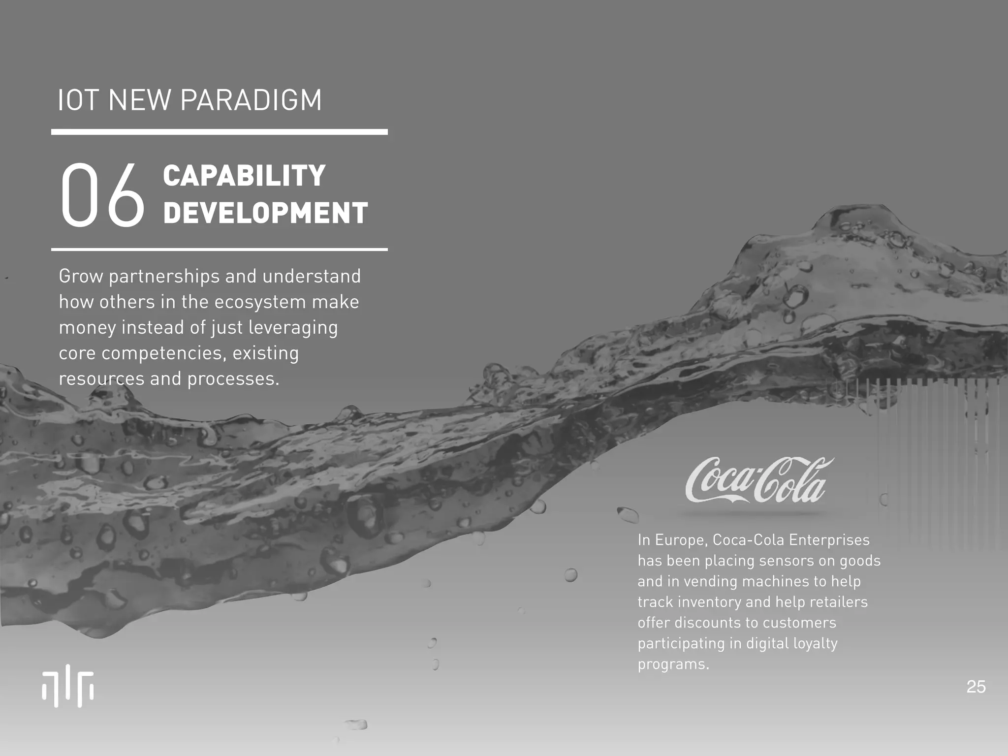 25 
In Europe, Coca-Cola Enterprises 
has been placing sensors on goods 
and in vending machines to help 
track inventory and help retailers 
offer discounts to customers 
participating in digital loyalty 
programs. 
IOT NEW PARADIGM 
CAPABILITY 
DEVELOPMENT 06 
Grow partnerships and understand 
how others in the ecosystem make 
money instead of just leveraging 
core competencies, existing 
resources and processes. 
 