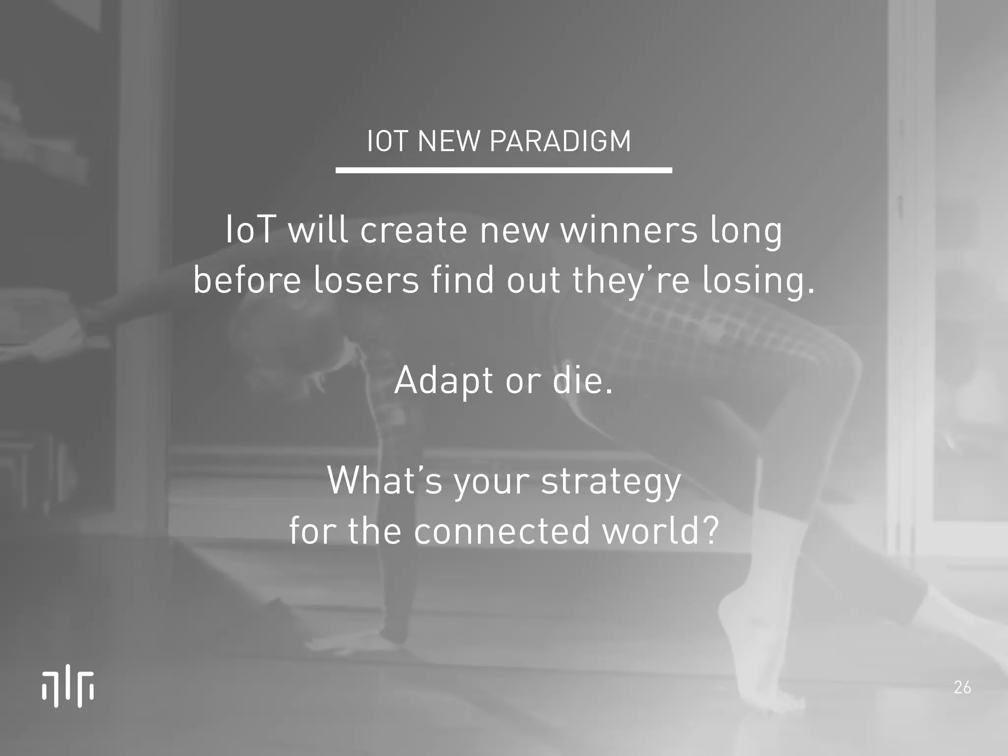 26 
! 
! 
IOT NEW PARADIGM 
IoT will create new winners long 
before losers find out they’re losing. 
! 
Adapt or die. 
! 
What’s your strategy 
for the connected world? 
 