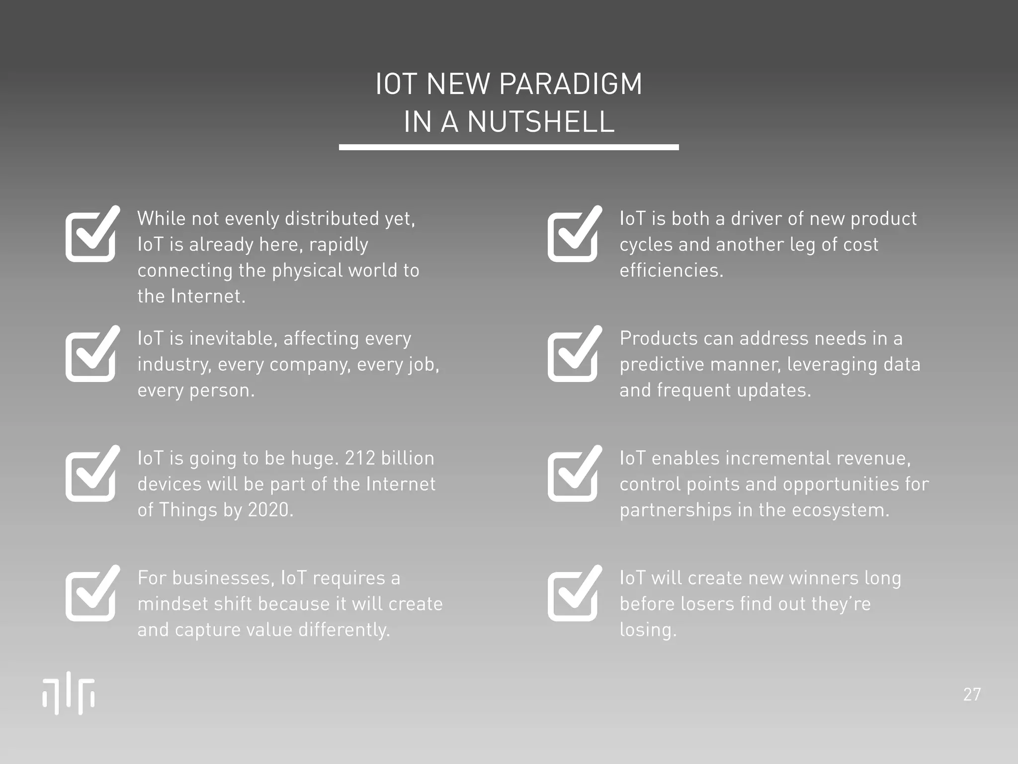 27 
IOT NEW PARADIGM 
IN A NUTSHELL 
While not evenly distributed yet, 
IoT is already here, rapidly 
connecting the physical world to 
the Internet. 
IoT is inevitable, affecting every 
industry, every company, every job, 
every person. 
IoT is going to be huge. 212 billion 
devices will be part of the Internet 
of Things by 2020. 
For businesses, IoT requires a 
mindset shift because it will create 
and capture value differently. 
IoT is both a driver of new product 
cycles and another leg of cost 
efficiencies. 
Products can address needs in a 
predictive manner, leveraging data 
and frequent updates. 
IoT enables incremental revenue, 
control points and opportunities for 
partnerships in the ecosystem. 
IoT will create new winners long 
before losers find out they’re 
losing. 
 