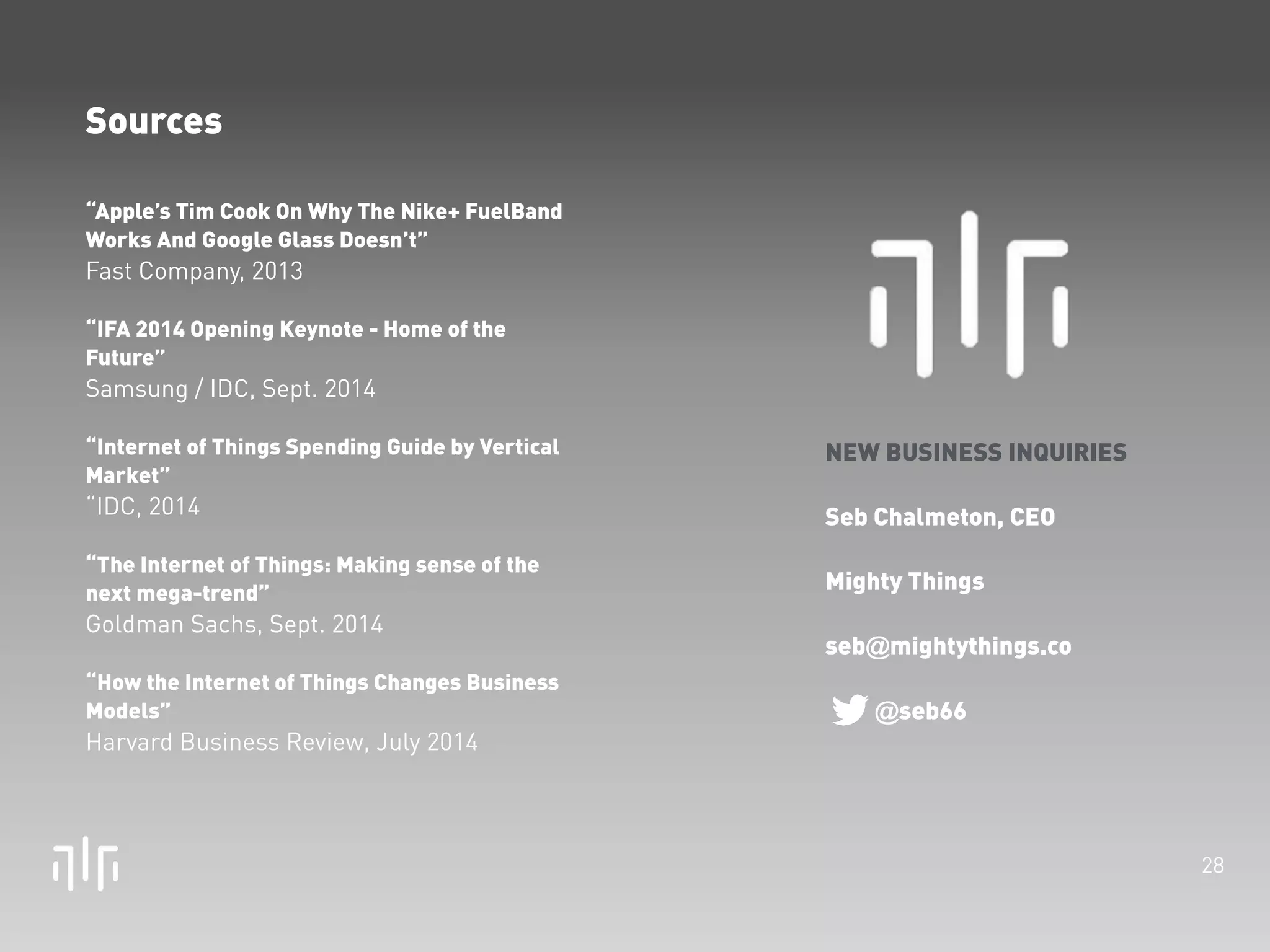 28 
Sources 
“Apple’s Tim Cook On Why The Nike+ FuelBand 
Works And Google Glass Doesn’t” 
Fast Company, 2013 
! 
“IFA 2014 Opening Keynote - Home of the 
Future” 
Samsung / IDC, Sept. 2014 
! 
“Internet of Things Spending Guide by Vertical 
Market” 
“IDC, 2014 
! 
“The Internet of Things: Making sense of the 
next mega-trend” 
Goldman Sachs, Sept. 2014 
! 
“How the Internet of Things Changes Business 
Models” 
Harvard Business Review, July 2014 
new york • los angeles • shanghai • paris 
NEW BUSINESS INQUIRIES 
! 
Mighty Things 
! 
Seb Chalmeton, CEO 
seb@mightythings.co 
@seb66 
! 
Lucy Li Chalmeton, Chief 
Strategy Officer, Asia 
lucy@mightythings.co 
@lucychalmeton 
