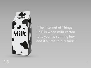 4 
“The Internet of Things 
(IoT) is when milk carton 
tells you it’s running low 
and it’s time to buy milk.” 
 
