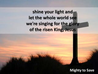 shine your light and let the whole world see we're singing for the gloryof the risen King, JesusMighty to Save