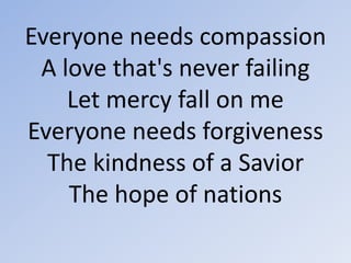 Everyone needs compassion A love that's never failingLet mercy fall on meEveryone needs forgiveness The kindness of a SaviorThe hope of nations 