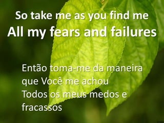 So take me as you find me

All my fears and failures
Então toma-me da maneira
que Você me achou
Todos os meus medos e
fracassos

 