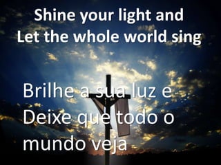 Shine your light and
Let the whole world sing

Brilhe a sua luz e
Deixe que todo o
mundo veja

 