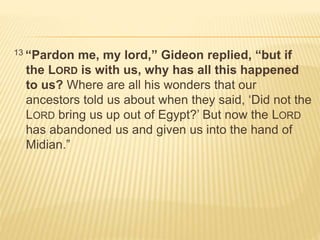13 “Pardon me, my lord,” Gideon replied, “but if 
the LORD is with us, why has all this happened 
to us? Where are all his wonders that our 
ancestors told us about when they said, ‘Did not the 
LORD bring us up out of Egypt?’ But now the LORD 
has abandoned us and given us into the hand of 
Midian.” 
 